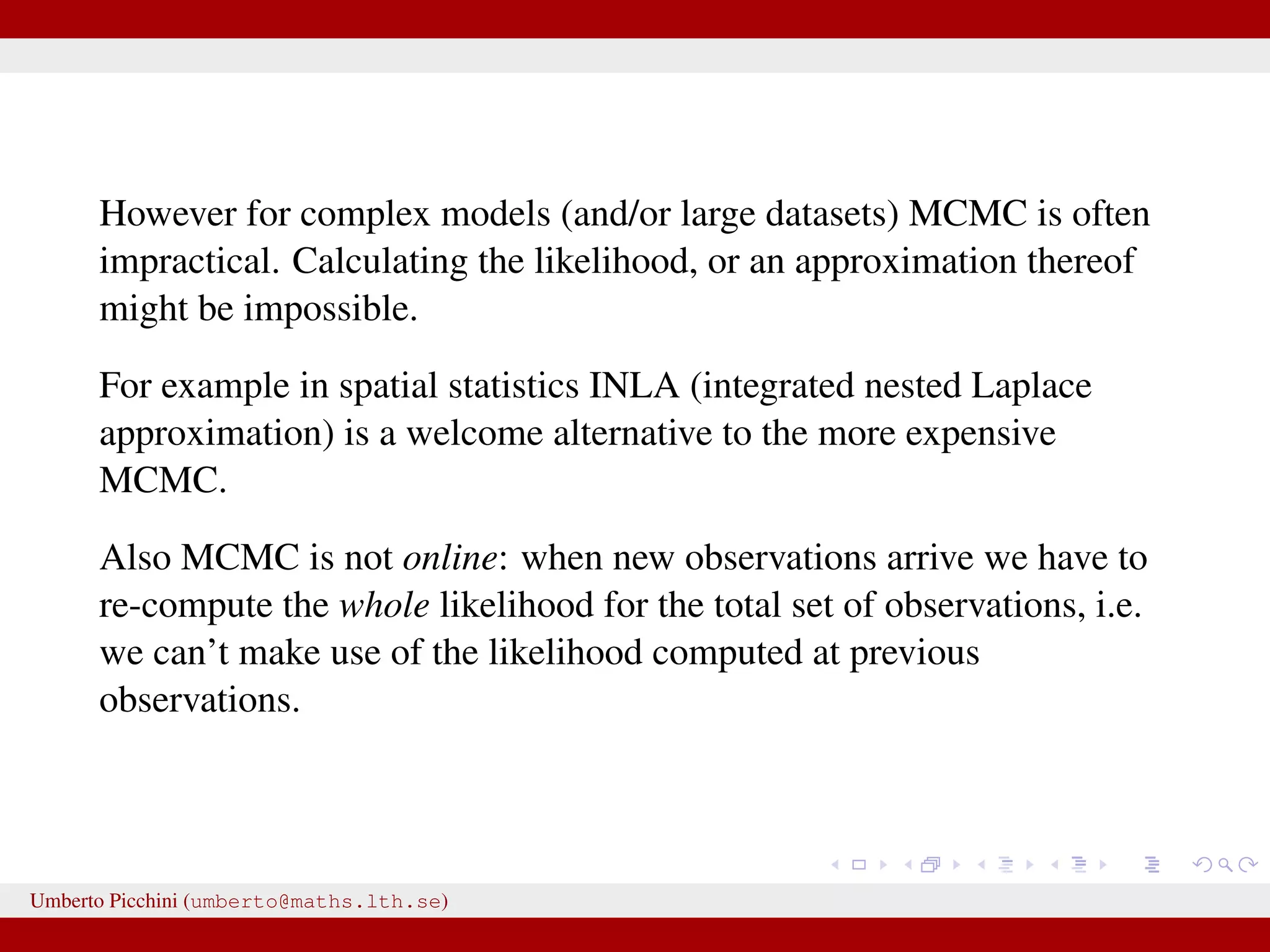 However for complex models (and/or large datasets) MCMC is often impractical. Calculating the likelihood, or an approximation thereof might be impossible. For example in spatial statistics INLA (integrated nested Laplace approximation) is a welcome alternative to the more expensive MCMC. Also MCMC is not online: when new observations arrive we have to re-compute the whole likelihood for the total set of observations, i.e. we can’t make use of the likelihood computed at previous observations. Umberto Picchini (umberto@maths.lth.se) 