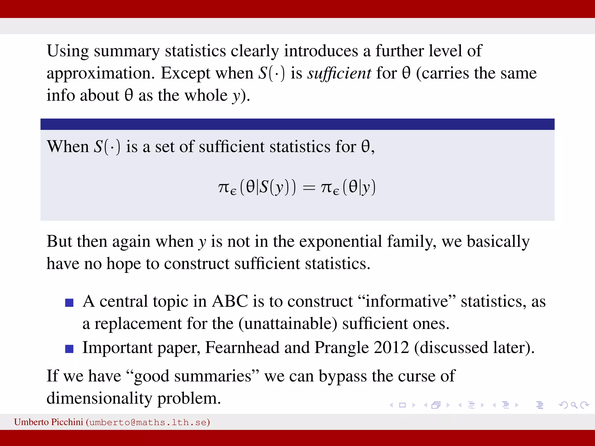 Using summary statistics clearly introduces a further level of approximation. Except when S(·) is sufﬁcient for θ (carries the same info about θ as the whole y). When S(·) is a set of sufﬁcient statistics for θ, π (θ|S(y)) = π (θ|y) But then again when y is not in the exponential family, we basically have no hope to construct sufﬁcient statistics. A central topic in ABC is to construct “informative” statistics, as a replacement for the (unattainable) sufﬁcient ones. Important paper, Fearnhead and Prangle 2012 (discussed later). If we have “good summaries” we can bypass the curse of dimensionality problem. Umberto Picchini (umberto@maths.lth.se) 