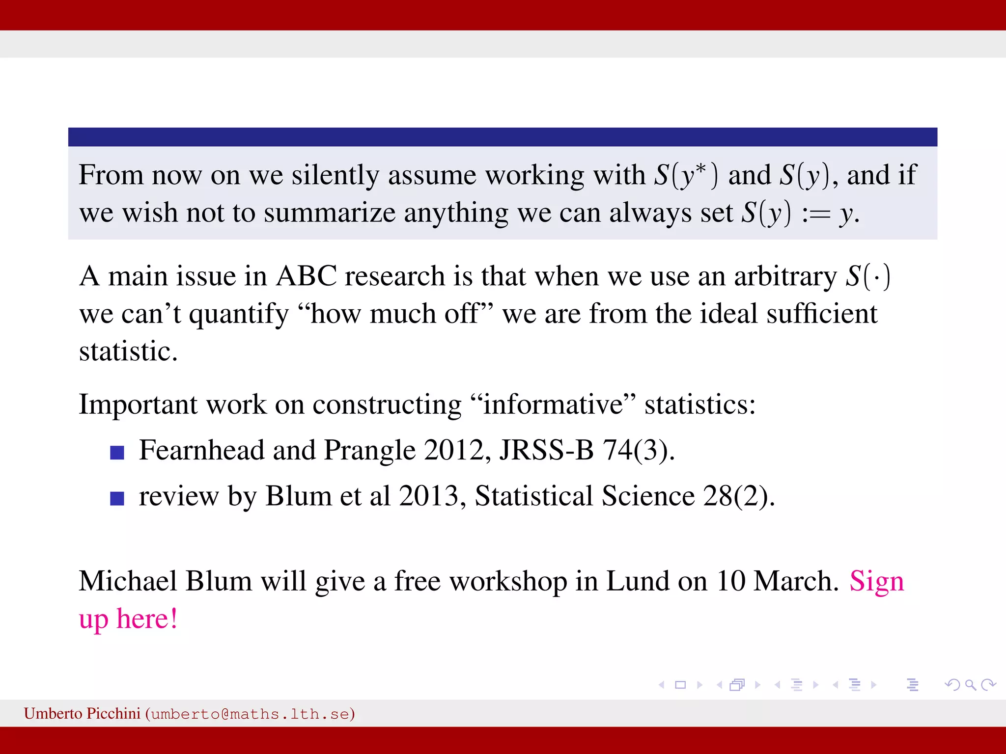From now on we silently assume working with S(y∗) and S(y), and if we wish not to summarize anything we can always set S(y) := y. A main issue in ABC research is that when we use an arbitrary S(·) we can’t quantify “how much off” we are from the ideal sufﬁcient statistic. Important work on constructing “informative” statistics: Fearnhead and Prangle 2012, JRSS-B 74(3). review by Blum et al 2013, Statistical Science 28(2). Michael Blum will give a free workshop in Lund on 10 March. Sign up here! Umberto Picchini (umberto@maths.lth.se) 