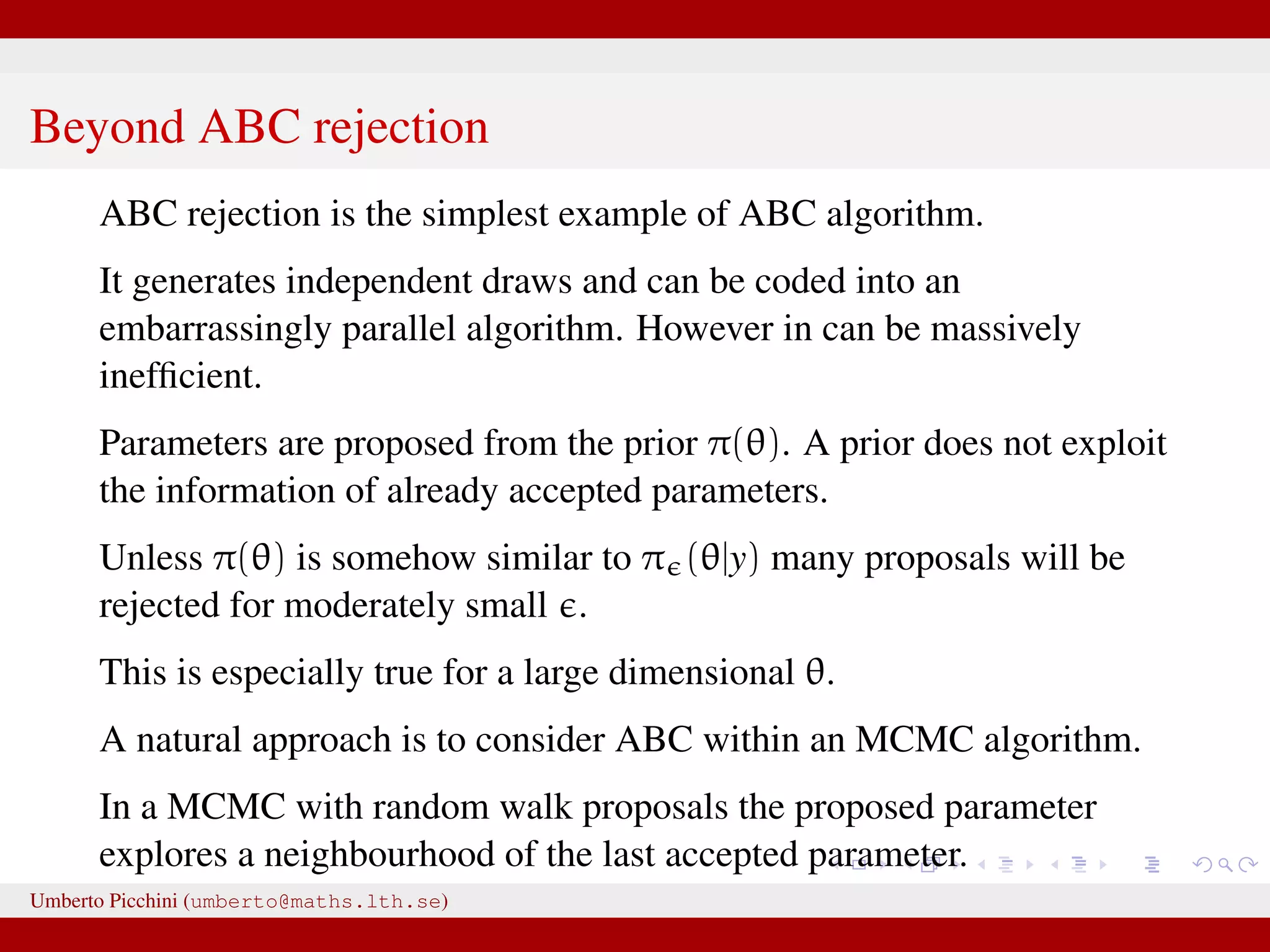 Beyond ABC rejection ABC rejection is the simplest example of ABC algorithm. It generates independent draws and can be coded into an embarrassingly parallel algorithm. However in can be massively inefﬁcient. Parameters are proposed from the prior π(θ). A prior does not exploit the information of already accepted parameters. Unless π(θ) is somehow similar to π (θ|y) many proposals will be rejected for moderately small . This is especially true for a large dimensional θ. A natural approach is to consider ABC within an MCMC algorithm. In a MCMC with random walk proposals the proposed parameter explores a neighbourhood of the last accepted parameter. Umberto Picchini (umberto@maths.lth.se) 