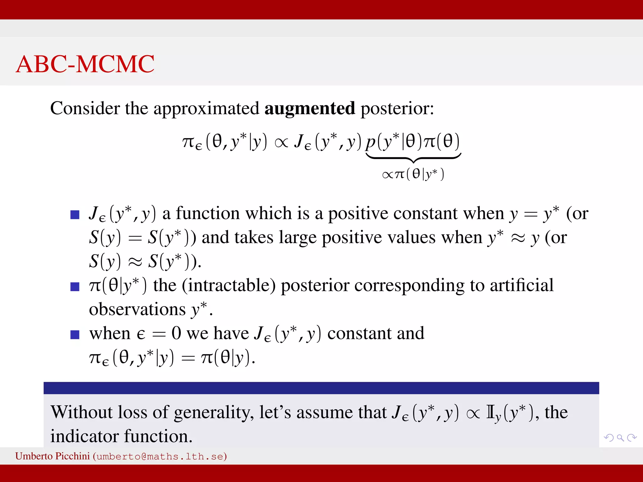 ABC-MCMC Consider the approximated augmented posterior: π (θ, y∗ |y) ∝ J (y∗ , y) p(y∗ |θ)π(θ) ∝π(θ|y∗) J (y∗, y) a function which is a positive constant when y = y∗ (or S(y) = S(y∗)) and takes large positive values when y∗ ≈ y (or S(y) ≈ S(y∗)). π(θ|y∗) the (intractable) posterior corresponding to artiﬁcial observations y∗. when = 0 we have J (y∗, y) constant and π (θ, y∗|y) = π(θ|y). Without loss of generality, let’s assume that J (y∗, y) ∝ Iy(y∗), the indicator function. Umberto Picchini (umberto@maths.lth.se) 