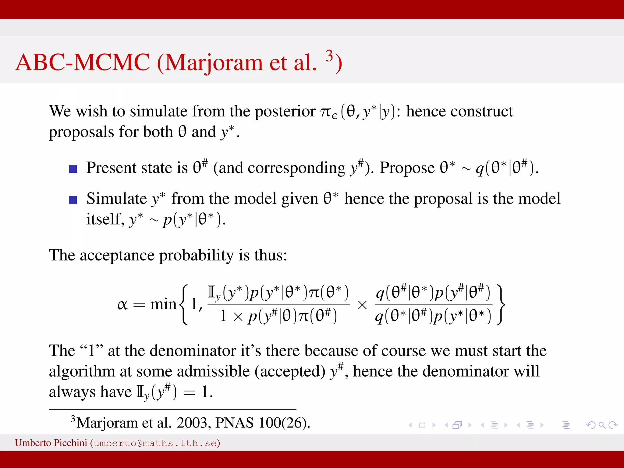 ABC-MCMC (Marjoram et al. 3 ) We wish to simulate from the posterior π (θ, y∗ |y): hence construct proposals for both θ and y∗ . Present state is θ# (and corresponding y# ). Propose θ∗ ∼ q(θ∗ |θ# ). Simulate y∗ from the model given θ∗ hence the proposal is the model itself, y∗ ∼ p(y∗ |θ∗ ). The acceptance probability is thus: α = min 1, Iy(y∗ )p(y∗ |θ∗ )π(θ∗ ) 1 × p(y#|θ)π(θ#) × q(θ# |θ∗ )p(y# |θ# ) q(θ∗|θ#)p(y∗|θ∗) The “1” at the denominator it’s there because of course we must start the algorithm at some admissible (accepted) y# , hence the denominator will always have Iy(y# ) = 1. 3 Marjoram et al. 2003, PNAS 100(26). Umberto Picchini (umberto@maths.lth.se) 