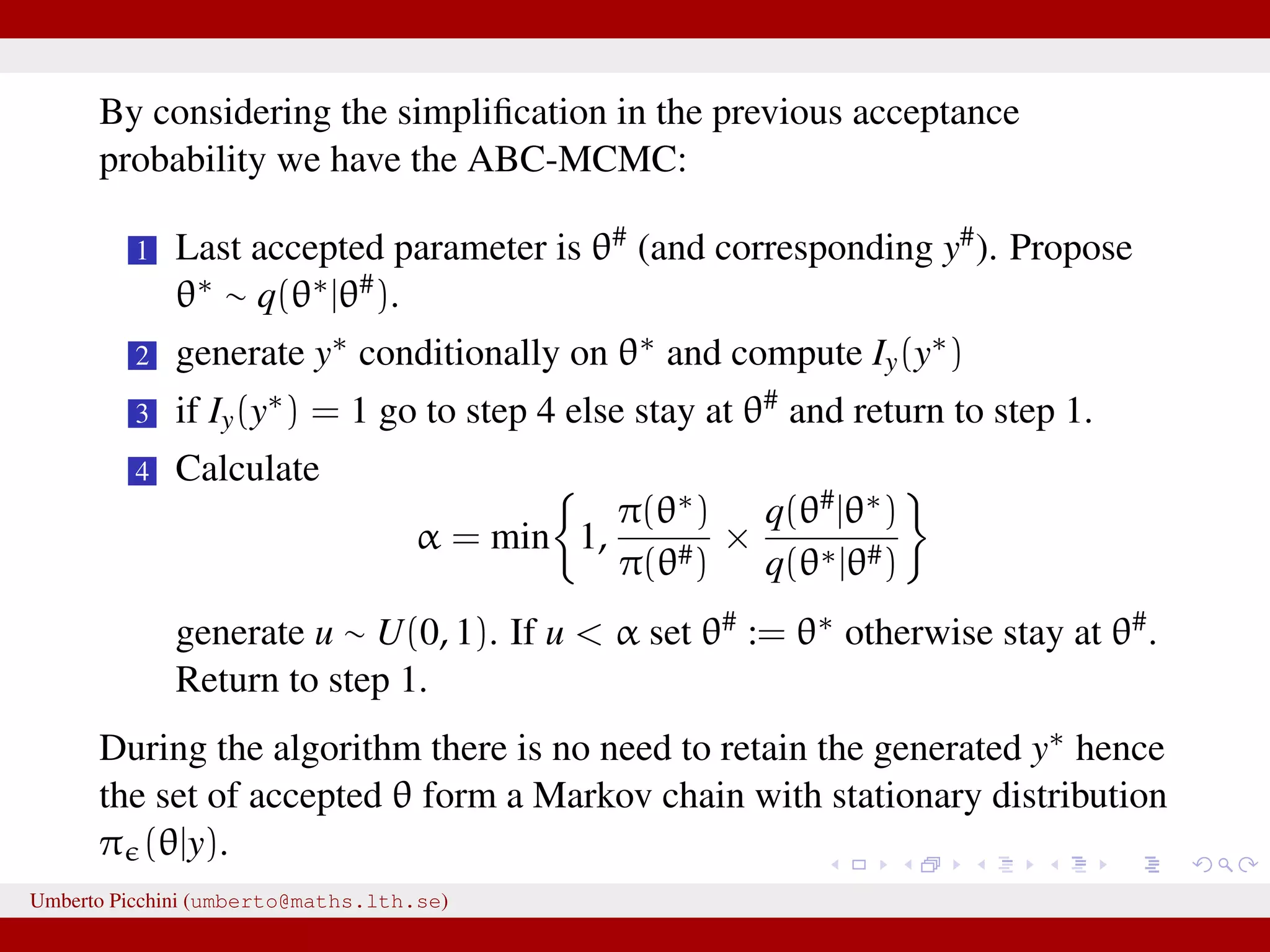 By considering the simpliﬁcation in the previous acceptance probability we have the ABC-MCMC: 1 Last accepted parameter is θ# (and corresponding y#). Propose θ∗ ∼ q(θ∗|θ#). 2 generate y∗ conditionally on θ∗ and compute Iy(y∗) 3 if Iy(y∗) = 1 go to step 4 else stay at θ# and return to step 1. 4 Calculate α = min 1, π(θ∗) π(θ#) × q(θ#|θ∗) q(θ∗|θ#) generate u ∼ U(0, 1). If u < α set θ# := θ∗ otherwise stay at θ#. Return to step 1. During the algorithm there is no need to retain the generated y∗ hence the set of accepted θ form a Markov chain with stationary distribution π (θ|y). Umberto Picchini (umberto@maths.lth.se) 