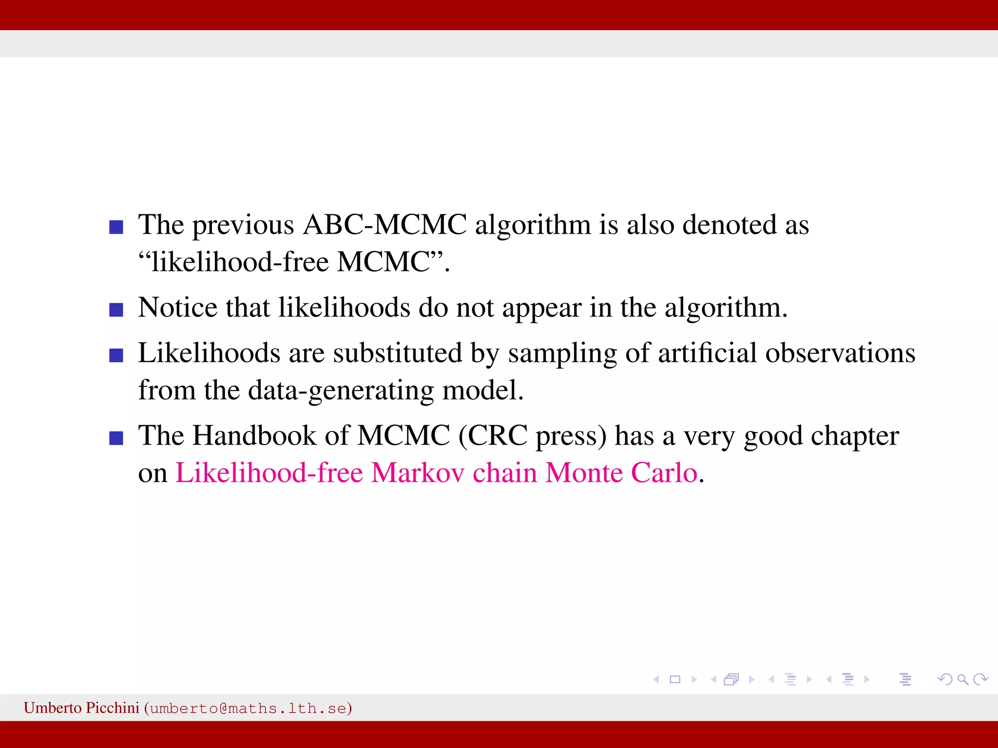 The previous ABC-MCMC algorithm is also denoted as “likelihood-free MCMC”. Notice that likelihoods do not appear in the algorithm. Likelihoods are substituted by sampling of artiﬁcial observations from the data-generating model. The Handbook of MCMC (CRC press) has a very good chapter on Likelihood-free Markov chain Monte Carlo. Umberto Picchini (umberto@maths.lth.se) 