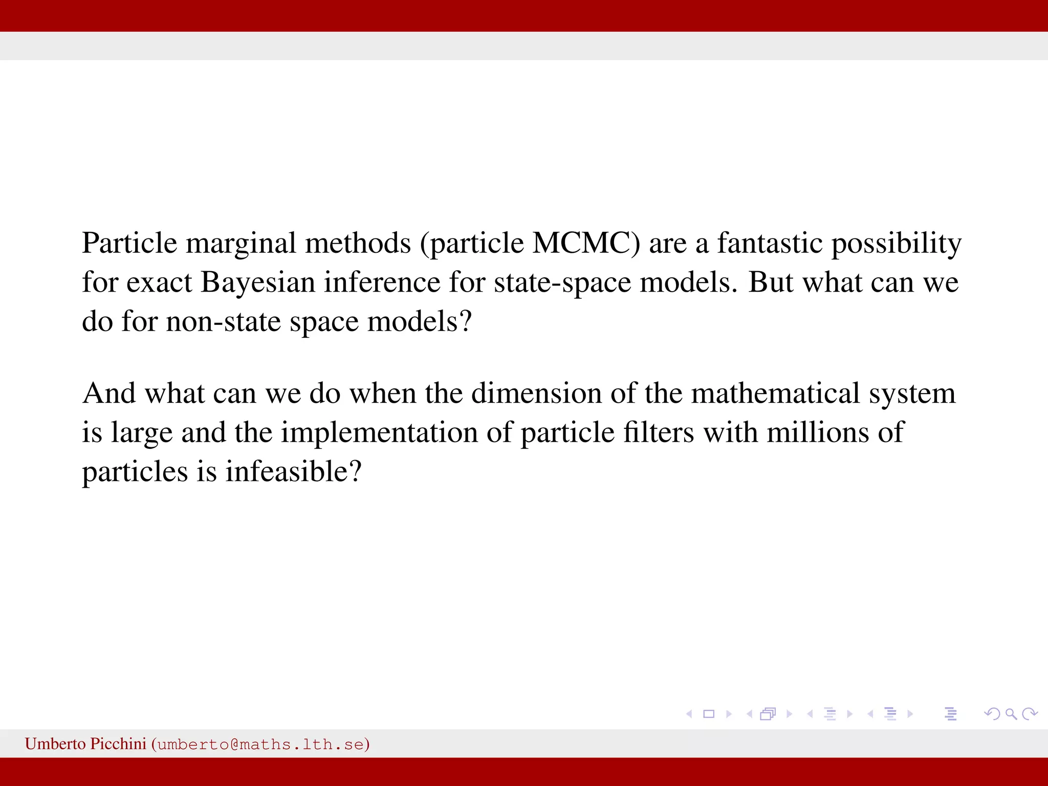 Particle marginal methods (particle MCMC) are a fantastic possibility for exact Bayesian inference for state-space models. But what can we do for non-state space models? And what can we do when the dimension of the mathematical system is large and the implementation of particle ﬁlters with millions of particles is infeasible? Umberto Picchini (umberto@maths.lth.se) 
