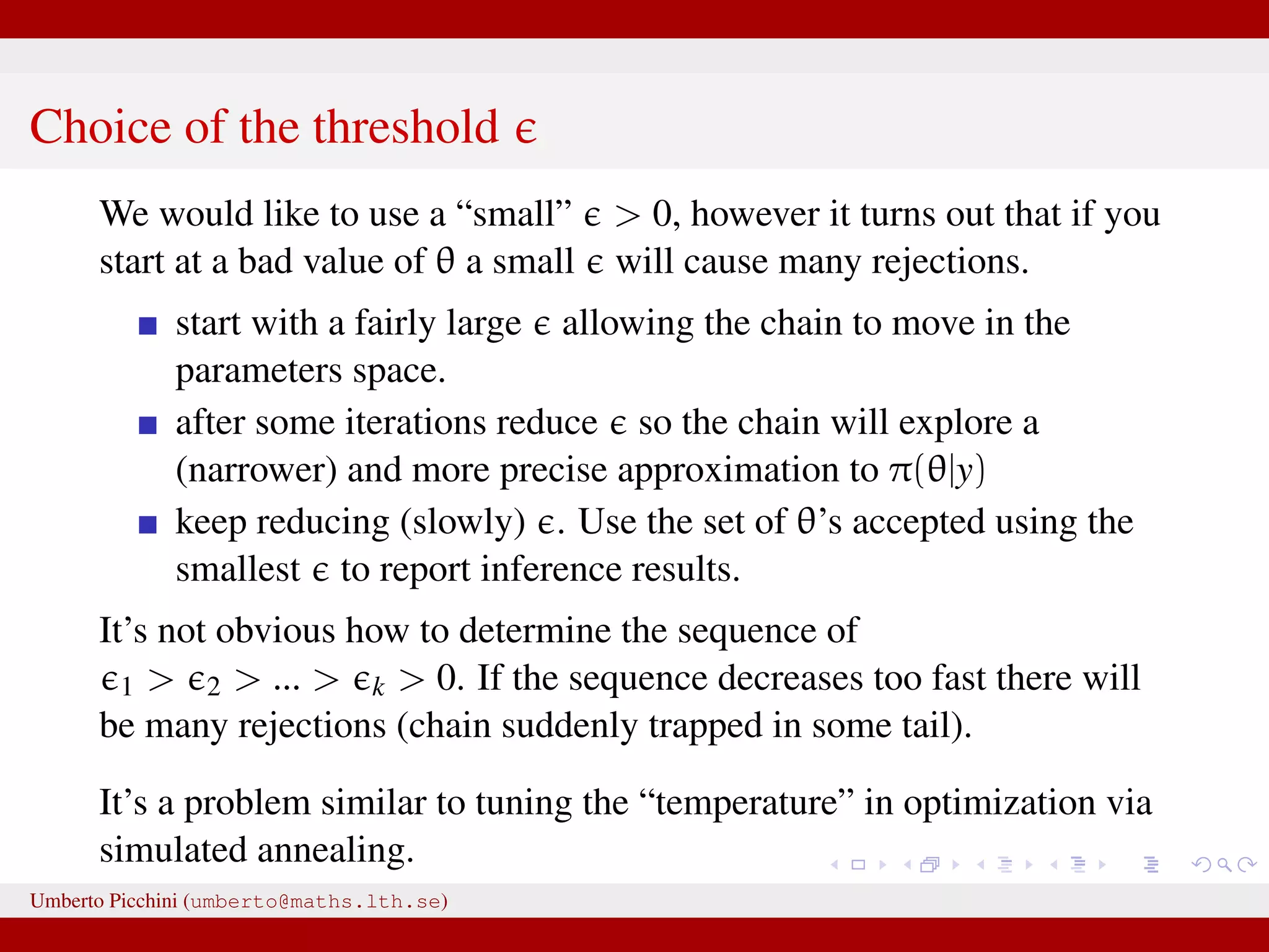 Choice of the threshold We would like to use a “small” > 0, however it turns out that if you start at a bad value of θ a small will cause many rejections. start with a fairly large allowing the chain to move in the parameters space. after some iterations reduce so the chain will explore a (narrower) and more precise approximation to π(θ|y) keep reducing (slowly) . Use the set of θ’s accepted using the smallest to report inference results. It’s not obvious how to determine the sequence of 1 > 2 > ... > k > 0. If the sequence decreases too fast there will be many rejections (chain suddenly trapped in some tail). It’s a problem similar to tuning the “temperature” in optimization via simulated annealing. Umberto Picchini (umberto@maths.lth.se) 