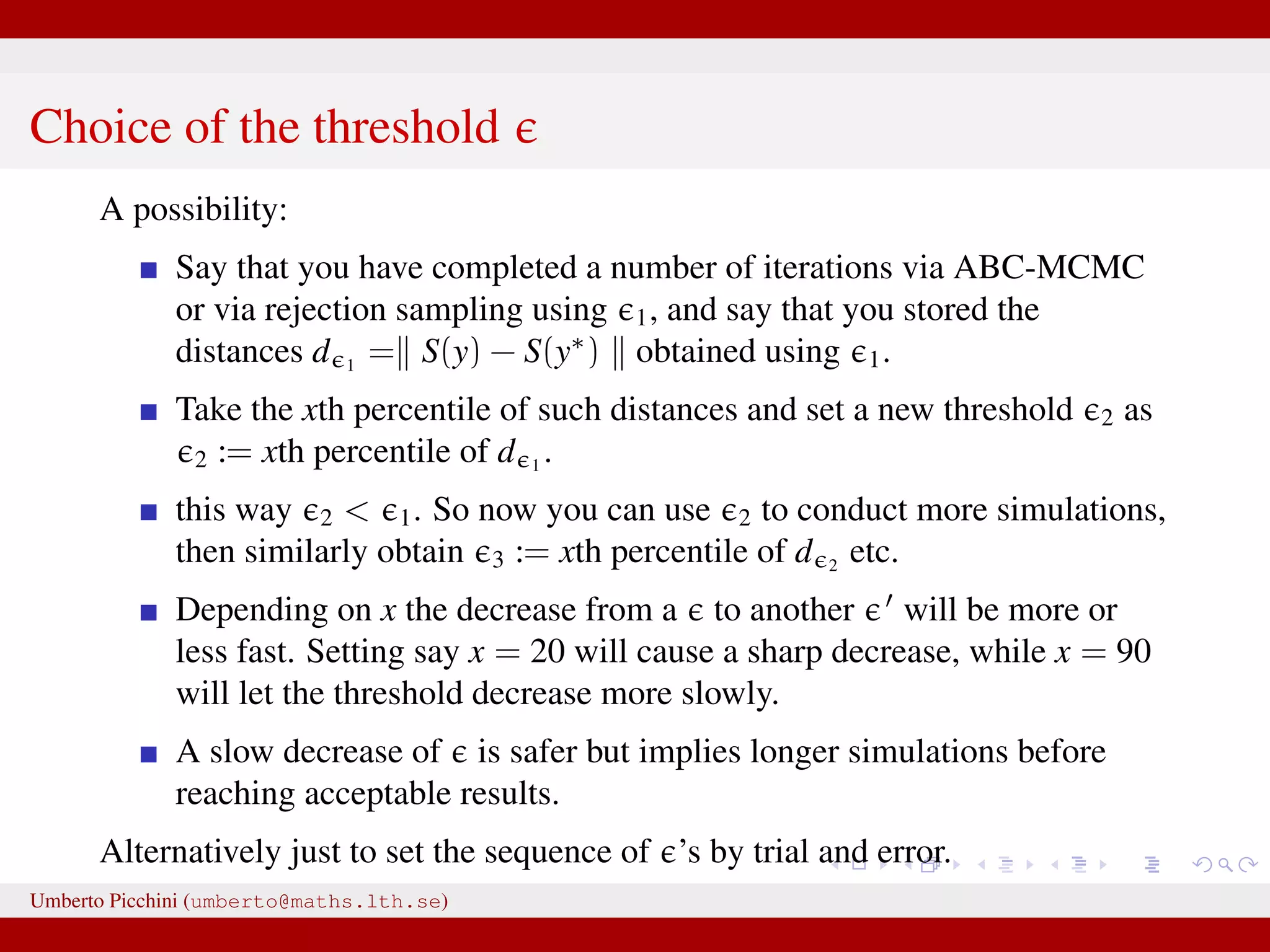 Choice of the threshold A possibility: Say that you have completed a number of iterations via ABC-MCMC or via rejection sampling using 1, and say that you stored the distances d 1 = S(y) − S(y∗ ) obtained using 1. Take the xth percentile of such distances and set a new threshold 2 as 2 := xth percentile of d 1 . this way 2 < 1. So now you can use 2 to conduct more simulations, then similarly obtain 3 := xth percentile of d 2 etc. Depending on x the decrease from a to another will be more or less fast. Setting say x = 20 will cause a sharp decrease, while x = 90 will let the threshold decrease more slowly. A slow decrease of is safer but implies longer simulations before reaching acceptable results. Alternatively just to set the sequence of ’s by trial and error. Umberto Picchini (umberto@maths.lth.se) 