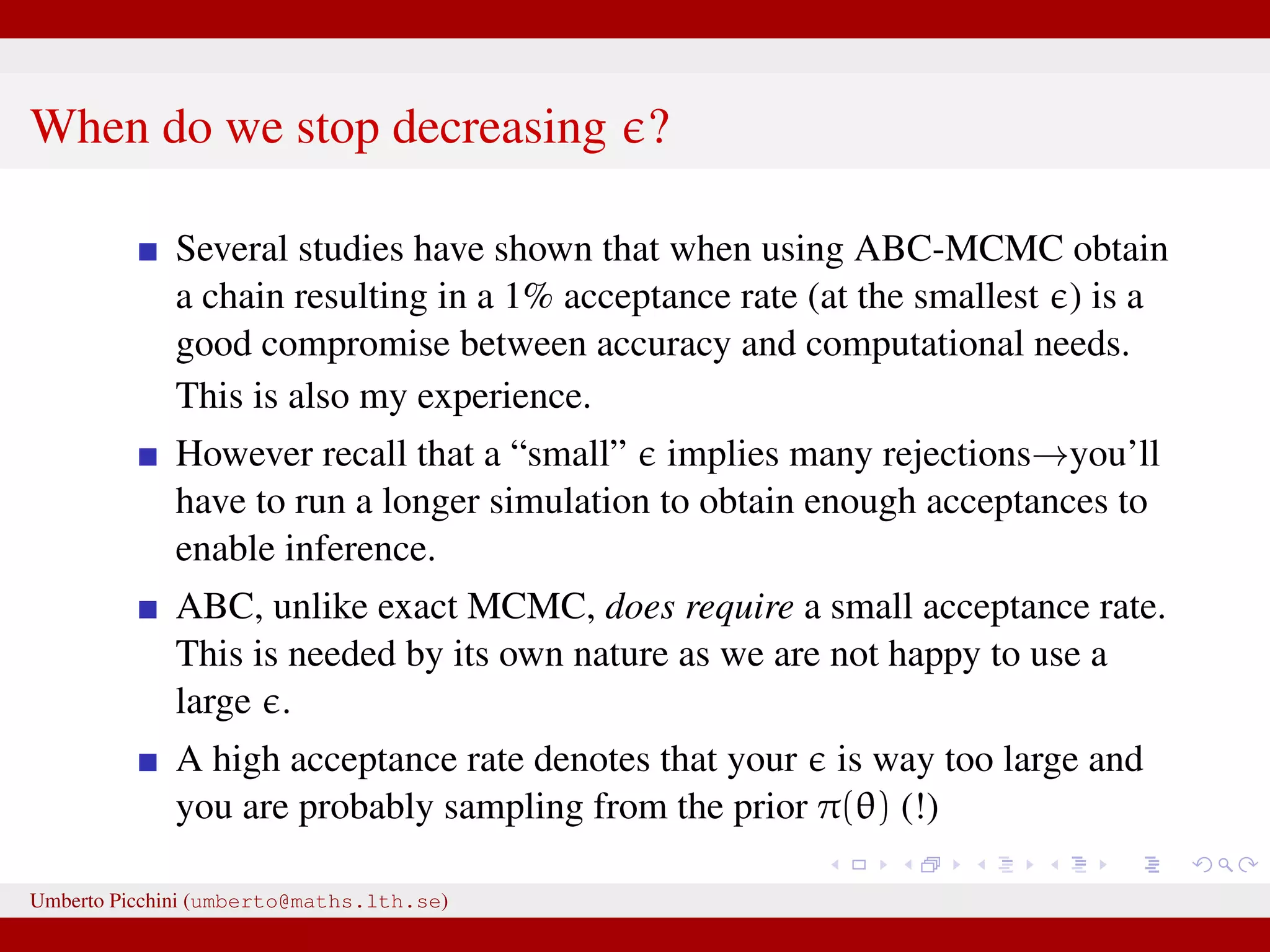 When do we stop decreasing ? Several studies have shown that when using ABC-MCMC obtain a chain resulting in a 1% acceptance rate (at the smallest ) is a good compromise between accuracy and computational needs. This is also my experience. However recall that a “small” implies many rejections→you’ll have to run a longer simulation to obtain enough acceptances to enable inference. ABC, unlike exact MCMC, does require a small acceptance rate. This is needed by its own nature as we are not happy to use a large . A high acceptance rate denotes that your is way too large and you are probably sampling from the prior π(θ) (!) Umberto Picchini (umberto@maths.lth.se) 