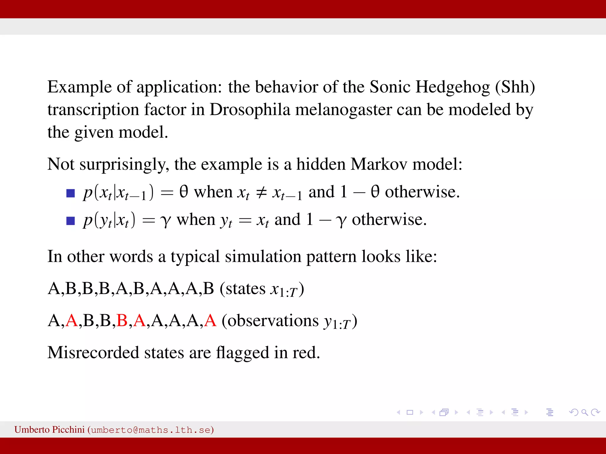Example of application: the behavior of the Sonic Hedgehog (Shh) transcription factor in Drosophila melanogaster can be modeled by the given model. Not surprisingly, the example is a hidden Markov model: p(xt|xt−1) = θ when xt xt−1 and 1 − θ otherwise. p(yt|xt) = γ when yt = xt and 1 − γ otherwise. In other words a typical simulation pattern looks like: A,B,B,B,A,B,A,A,A,B (states x1:T) A,A,B,B,B,A,A,A,A,A (observations y1:T) Misrecorded states are ﬂagged in red. Umberto Picchini (umberto@maths.lth.se) 