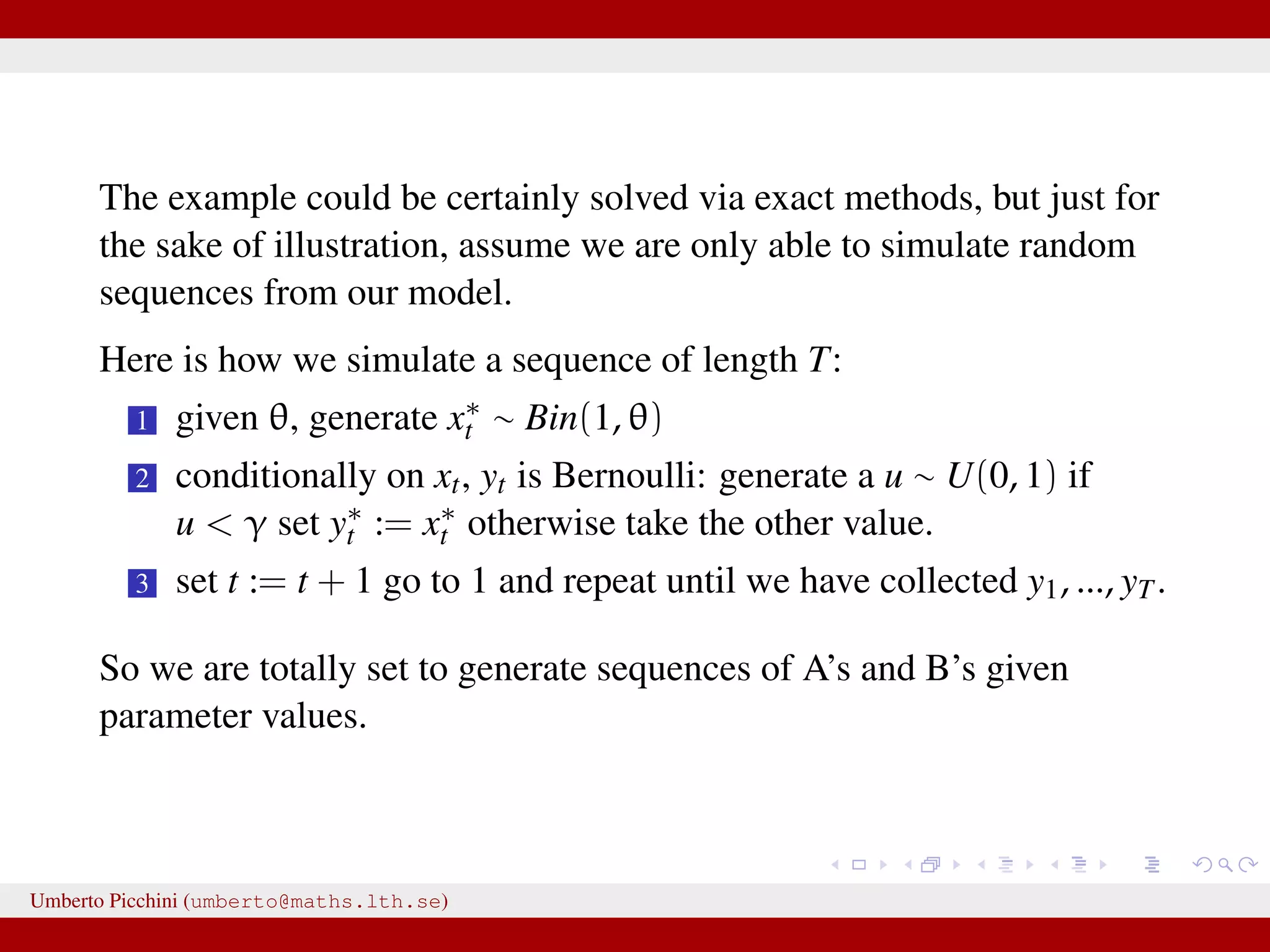 The example could be certainly solved via exact methods, but just for the sake of illustration, assume we are only able to simulate random sequences from our model. Here is how we simulate a sequence of length T: 1 given θ, generate x∗ t ∼ Bin(1, θ) 2 conditionally on xt, yt is Bernoulli: generate a u ∼ U(0, 1) if u < γ set y∗ t := x∗ t otherwise take the other value. 3 set t := t + 1 go to 1 and repeat until we have collected y1, ..., yT. So we are totally set to generate sequences of A’s and B’s given parameter values. Umberto Picchini (umberto@maths.lth.se) 