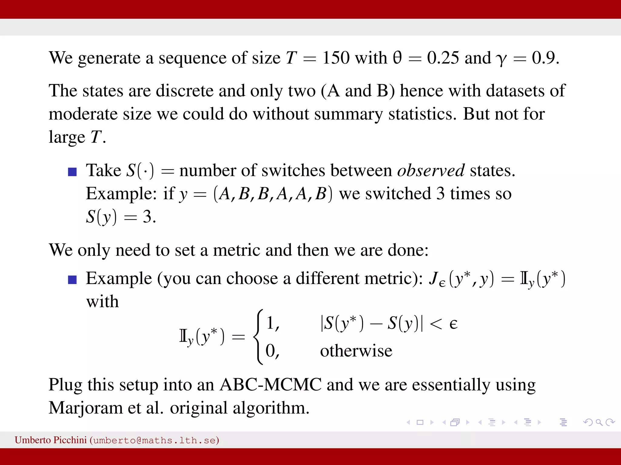 We generate a sequence of size T = 150 with θ = 0.25 and γ = 0.9. The states are discrete and only two (A and B) hence with datasets of moderate size we could do without summary statistics. But not for large T. Take S(·) = number of switches between observed states. Example: if y = (A, B, B, A, A, B) we switched 3 times so S(y) = 3. We only need to set a metric and then we are done: Example (you can choose a different metric): J (y∗, y) = Iy(y∗) with Iy(y∗ ) = 1, |S(y∗) − S(y)| < 0, otherwise Plug this setup into an ABC-MCMC and we are essentially using Marjoram et al. original algorithm. Umberto Picchini (umberto@maths.lth.se) 