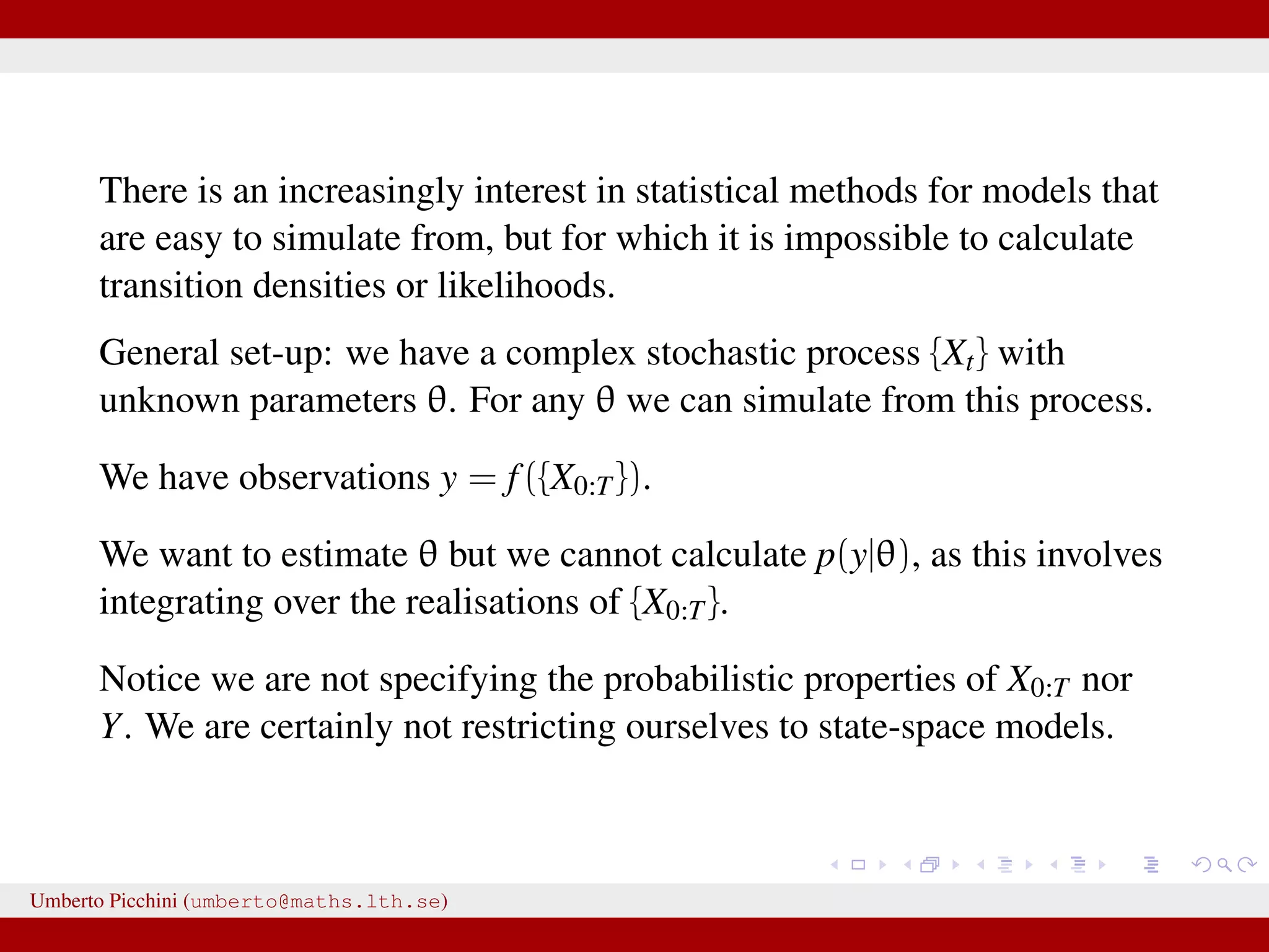 There is an increasingly interest in statistical methods for models that are easy to simulate from, but for which it is impossible to calculate transition densities or likelihoods. General set-up: we have a complex stochastic process {Xt} with unknown parameters θ. For any θ we can simulate from this process. We have observations y = f({X0:T}). We want to estimate θ but we cannot calculate p(y|θ), as this involves integrating over the realisations of {X0:T}. Notice we are not specifying the probabilistic properties of X0:T nor Y. We are certainly not restricting ourselves to state-space models. Umberto Picchini (umberto@maths.lth.se) 
