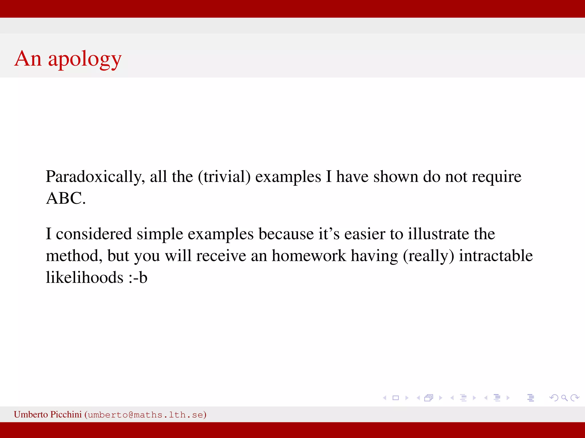 An apology Paradoxically, all the (trivial) examples I have shown do not require ABC. I considered simple examples because it’s easier to illustrate the method, but you will receive an homework having (really) intractable likelihoods :-b Umberto Picchini (umberto@maths.lth.se) 