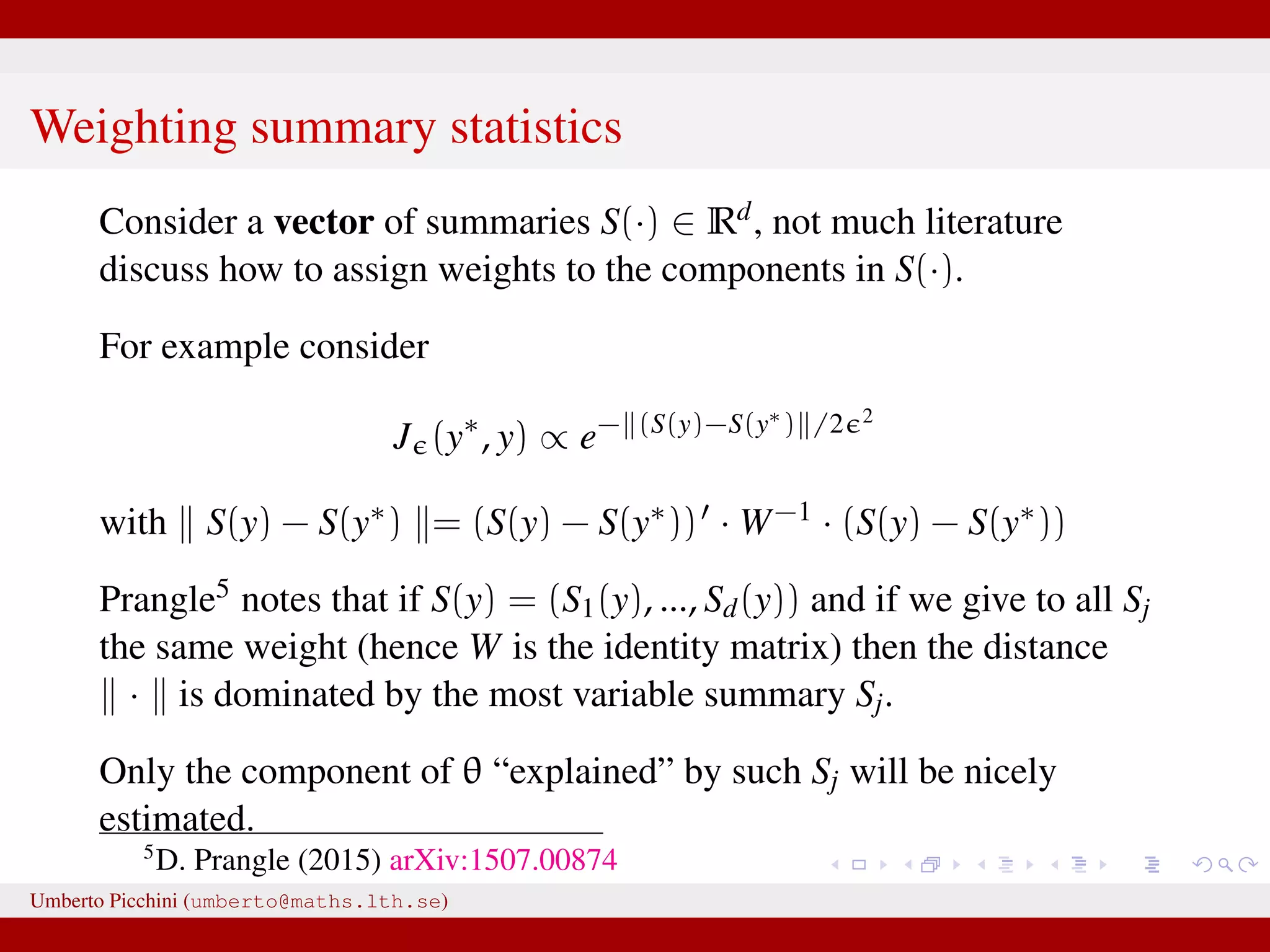 Weighting summary statistics Consider a vector of summaries S(·) ∈ Rd, not much literature discuss how to assign weights to the components in S(·). For example consider J (y∗ , y) ∝ e− (S(y)−S(y∗) /2 2 with S(y) − S(y∗) = (S(y) − S(y∗)) · W−1 · (S(y) − S(y∗)) Prangle5 notes that if S(y) = (S1(y), ..., Sd(y)) and if we give to all Sj the same weight (hence W is the identity matrix) then the distance · is dominated by the most variable summary Sj. Only the component of θ “explained” by such Sj will be nicely estimated. 5 D. Prangle (2015) arXiv:1507.00874 Umberto Picchini (umberto@maths.lth.se) 