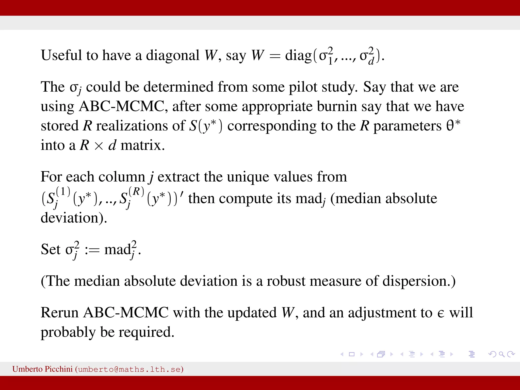 Useful to have a diagonal W, say W = diag(σ2 1, ..., σ2 d). The σj could be determined from some pilot study. Say that we are using ABC-MCMC, after some appropriate burnin say that we have stored R realizations of S(y∗) corresponding to the R parameters θ∗ into a R × d matrix. For each column j extract the unique values from (S (1) j (y∗), .., S (R) j (y∗)) then compute its madj (median absolute deviation). Set σ2 j := mad2 j . (The median absolute deviation is a robust measure of dispersion.) Rerun ABC-MCMC with the updated W, and an adjustment to will probably be required. Umberto Picchini (umberto@maths.lth.se) 
