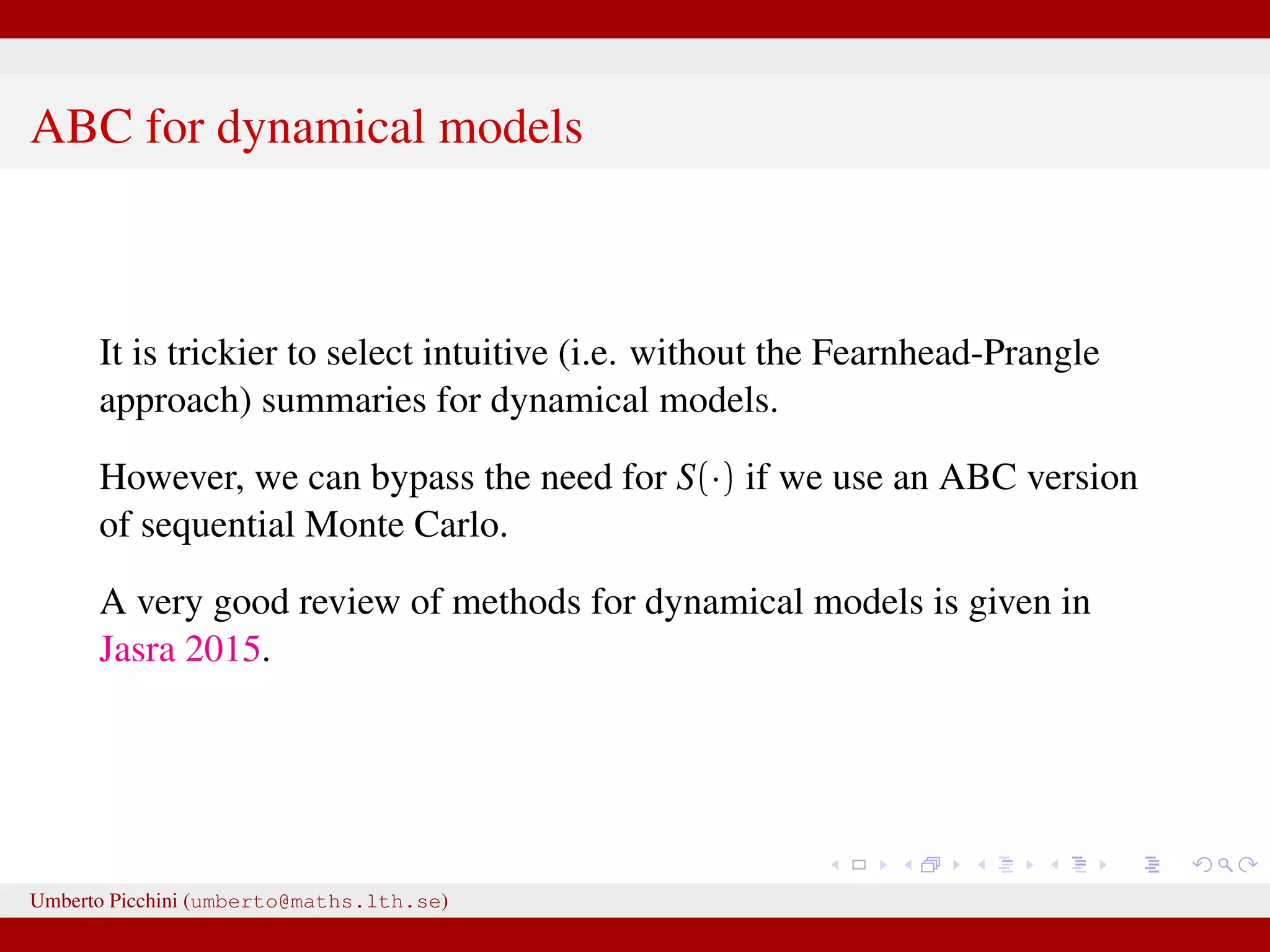 ABC for dynamical models It is trickier to select intuitive (i.e. without the Fearnhead-Prangle approach) summaries for dynamical models. However, we can bypass the need for S(·) if we use an ABC version of sequential Monte Carlo. A very good review of methods for dynamical models is given in Jasra 2015. Umberto Picchini (umberto@maths.lth.se) 