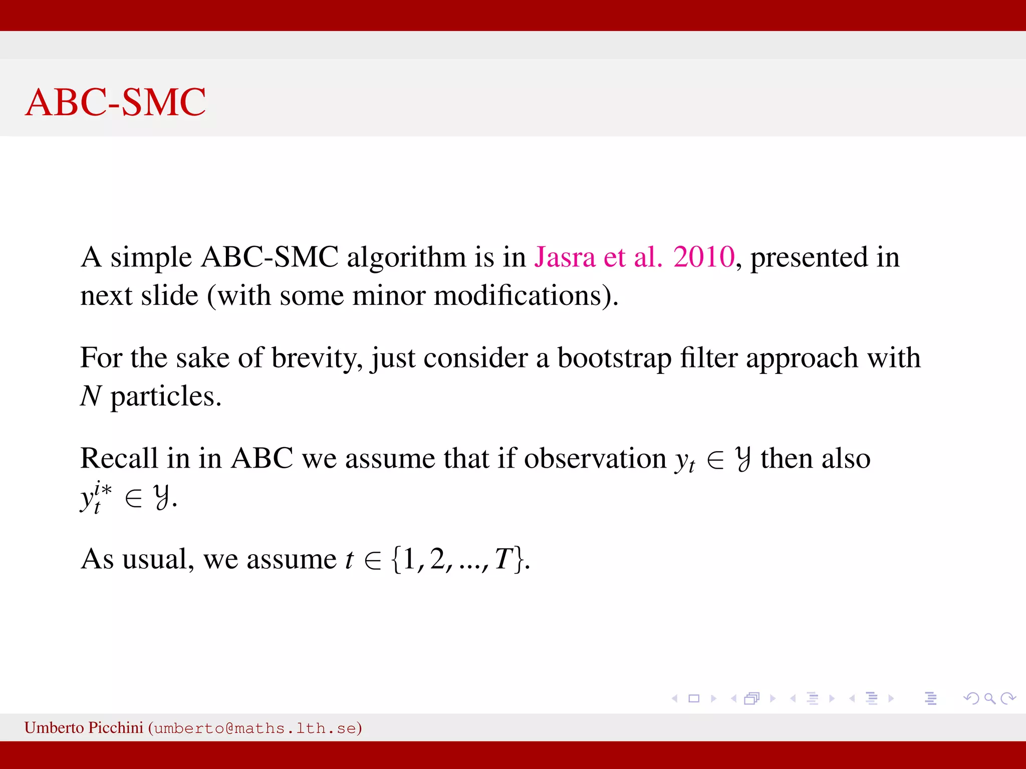 ABC-SMC A simple ABC-SMC algorithm is in Jasra et al. 2010, presented in next slide (with some minor modiﬁcations). For the sake of brevity, just consider a bootstrap ﬁlter approach with N particles. Recall in in ABC we assume that if observation yt ∈ Y then also yi∗ t ∈ Y. As usual, we assume t ∈ {1, 2, ..., T}. Umberto Picchini (umberto@maths.lth.se) 