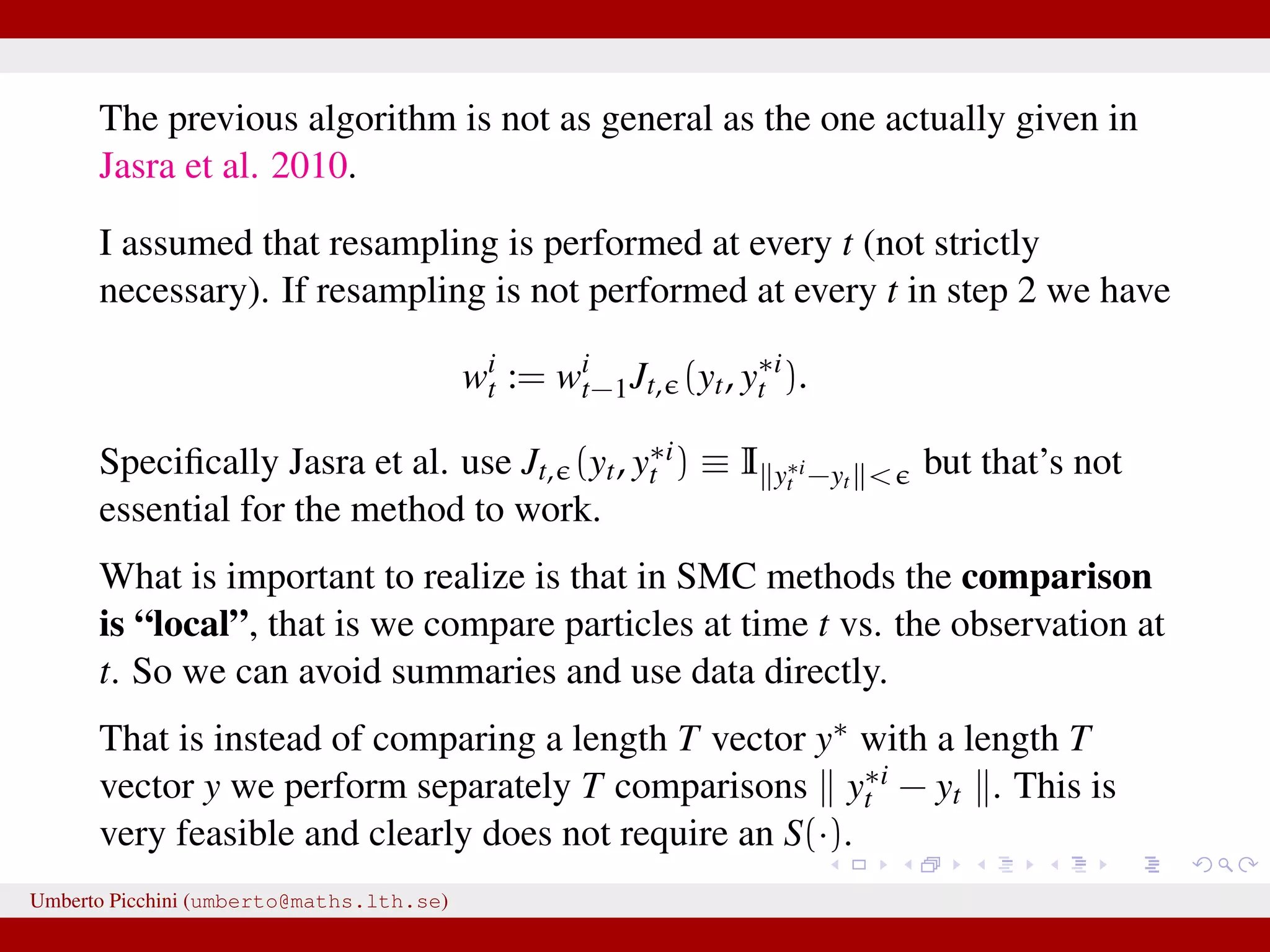 The previous algorithm is not as general as the one actually given in Jasra et al. 2010. I assumed that resampling is performed at every t (not strictly necessary). If resampling is not performed at every t in step 2 we have wi t := wi t−1Jt, (yt, y∗i t ). Speciﬁcally Jasra et al. use Jt, (yt, y∗i t ) ≡ I y∗i t −yt < but that’s not essential for the method to work. What is important to realize is that in SMC methods the comparison is “local”, that is we compare particles at time t vs. the observation at t. So we can avoid summaries and use data directly. That is instead of comparing a length T vector y∗ with a length T vector y we perform separately T comparisons y∗i t − yt . This is very feasible and clearly does not require an S(·). Umberto Picchini (umberto@maths.lth.se) 