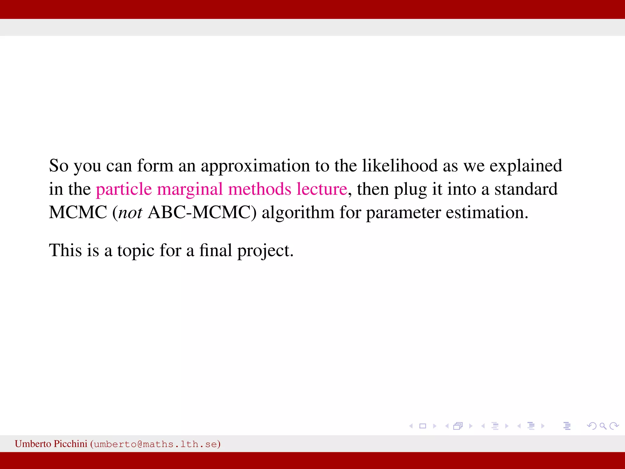 So you can form an approximation to the likelihood as we explained in the particle marginal methods lecture, then plug it into a standard MCMC (not ABC-MCMC) algorithm for parameter estimation. This is a topic for a ﬁnal project. Umberto Picchini (umberto@maths.lth.se) 