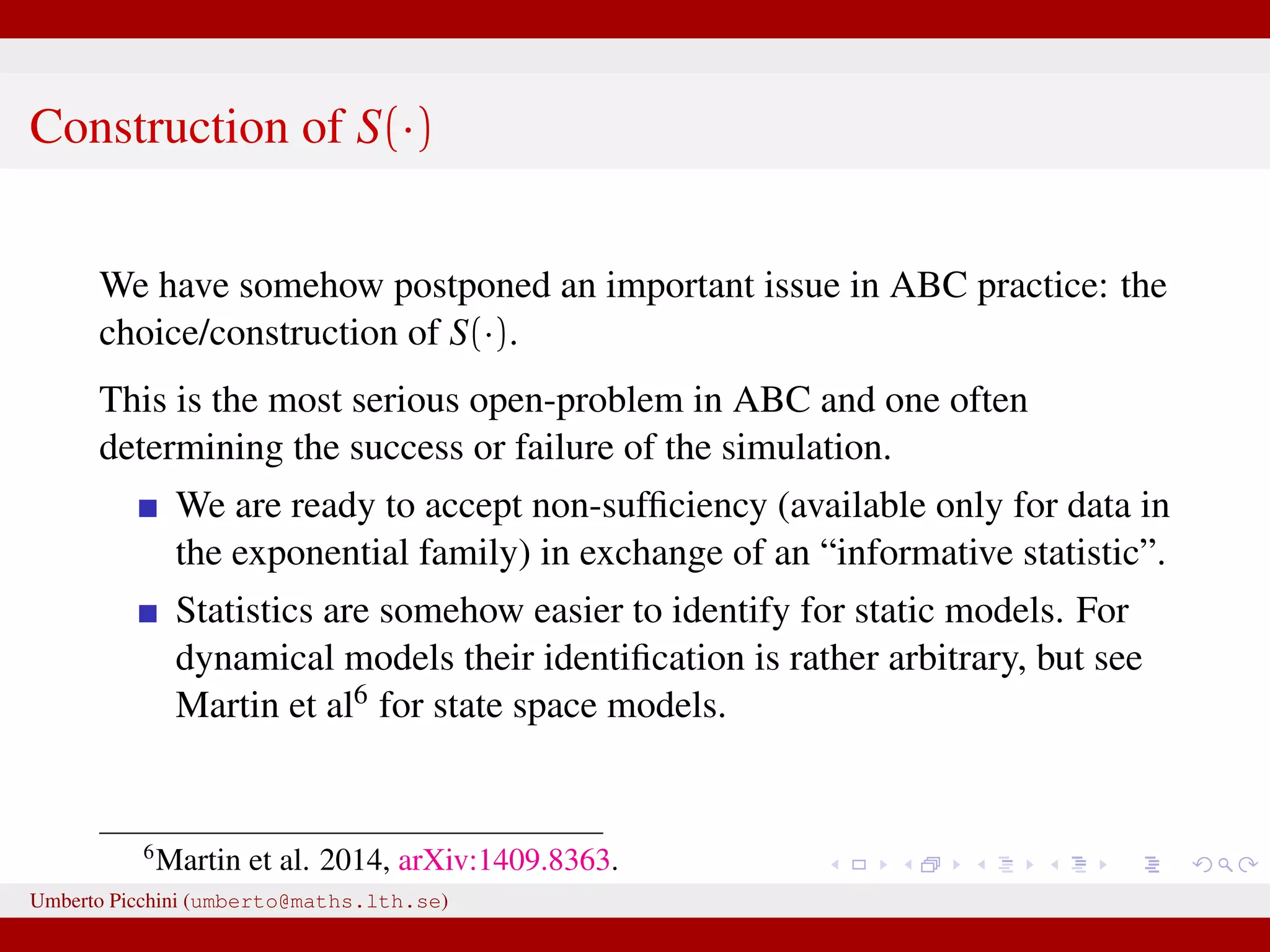 Construction of S(·) We have somehow postponed an important issue in ABC practice: the choice/construction of S(·). This is the most serious open-problem in ABC and one often determining the success or failure of the simulation. We are ready to accept non-sufﬁciency (available only for data in the exponential family) in exchange of an “informative statistic”. Statistics are somehow easier to identify for static models. For dynamical models their identiﬁcation is rather arbitrary, but see Martin et al6 for state space models. 6 Martin et al. 2014, arXiv:1409.8363. Umberto Picchini (umberto@maths.lth.se) 