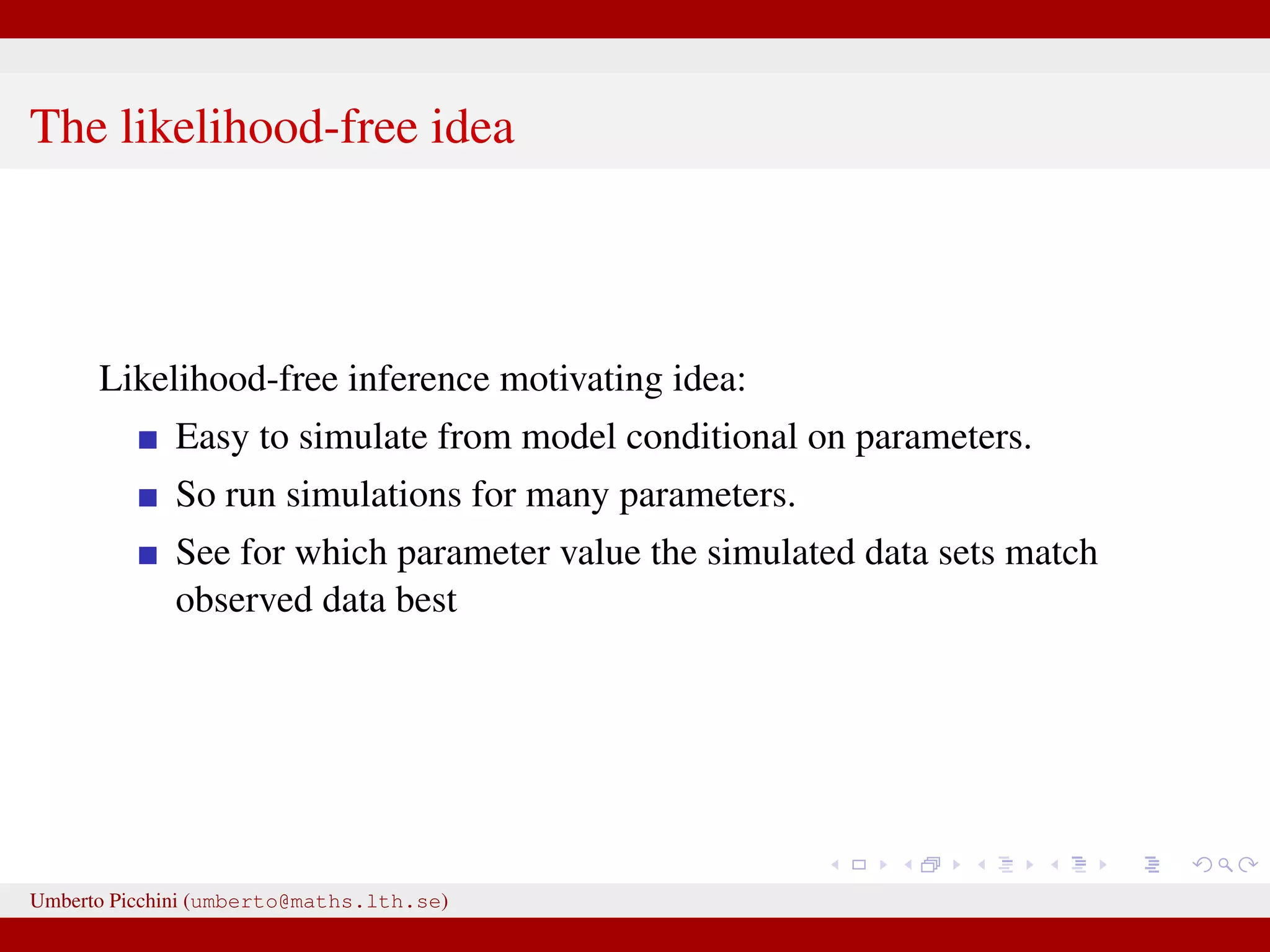 The likelihood-free idea Likelihood-free inference motivating idea: Easy to simulate from model conditional on parameters. So run simulations for many parameters. See for which parameter value the simulated data sets match observed data best Umberto Picchini (umberto@maths.lth.se) 
