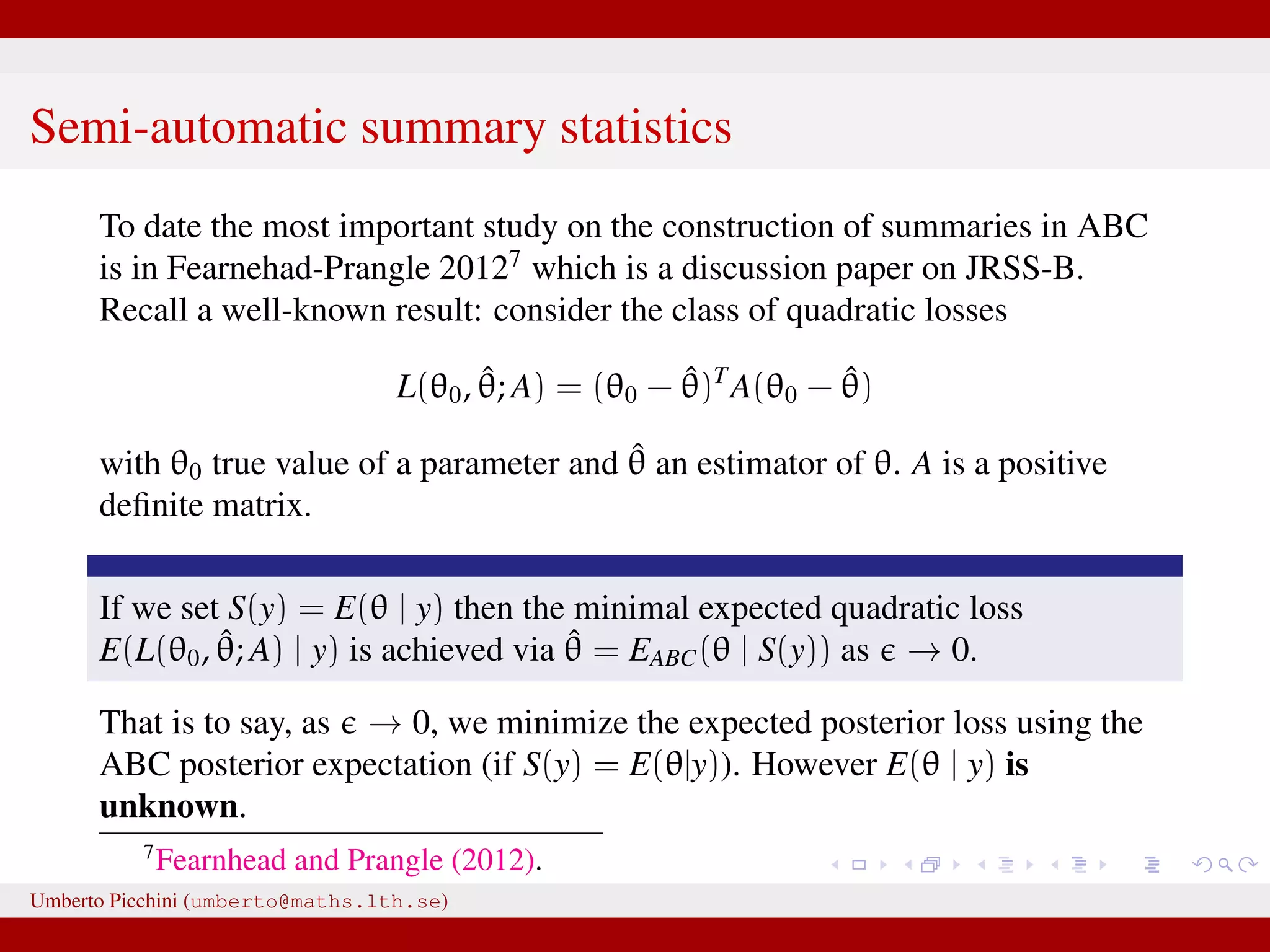 Semi-automatic summary statistics To date the most important study on the construction of summaries in ABC is in Fearnehad-Prangle 20127 which is a discussion paper on JRSS-B. Recall a well-known result: consider the class of quadratic losses L(θ0, ˆθ; A) = (θ0 − ˆθ)T A(θ0 − ˆθ) with θ0 true value of a parameter and ˆθ an estimator of θ. A is a positive deﬁnite matrix. If we set S(y) = E(θ | y) then the minimal expected quadratic loss E(L(θ0, ˆθ; A) | y) is achieved via ˆθ = EABC(θ | S(y)) as → 0. That is to say, as → 0, we minimize the expected posterior loss using the ABC posterior expectation (if S(y) = E(θ|y)). However E(θ | y) is unknown. 7 Fearnhead and Prangle (2012). Umberto Picchini (umberto@maths.lth.se) 