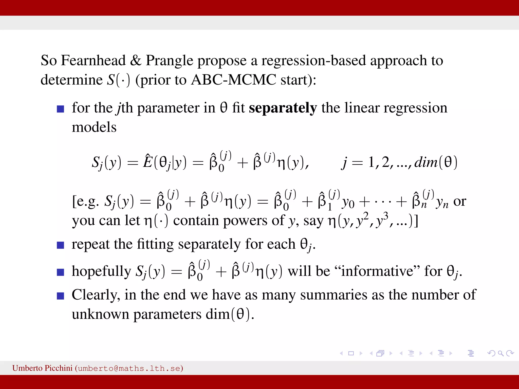 So Fearnhead & Prangle propose a regression-based approach to determine S(·) (prior to ABC-MCMC start): for the jth parameter in θ ﬁt separately the linear regression models Sj(y) = ˆE(θj|y) = ˆβ (j) 0 + ˆβ(j) η(y), j = 1, 2, ..., dim(θ) [e.g. Sj(y) = ˆβ (j) 0 + ˆβ(j)η(y) = ˆβ (j) 0 + ˆβ (j) 1 y0 + · · · + ˆβ (j) n yn or you can let η(·) contain powers of y, say η(y, y2, y3, ...)] repeat the ﬁtting separately for each θj. hopefully Sj(y) = ˆβ (j) 0 + ˆβ(j)η(y) will be “informative” for θj. Clearly, in the end we have as many summaries as the number of unknown parameters dim(θ). Umberto Picchini (umberto@maths.lth.se) 