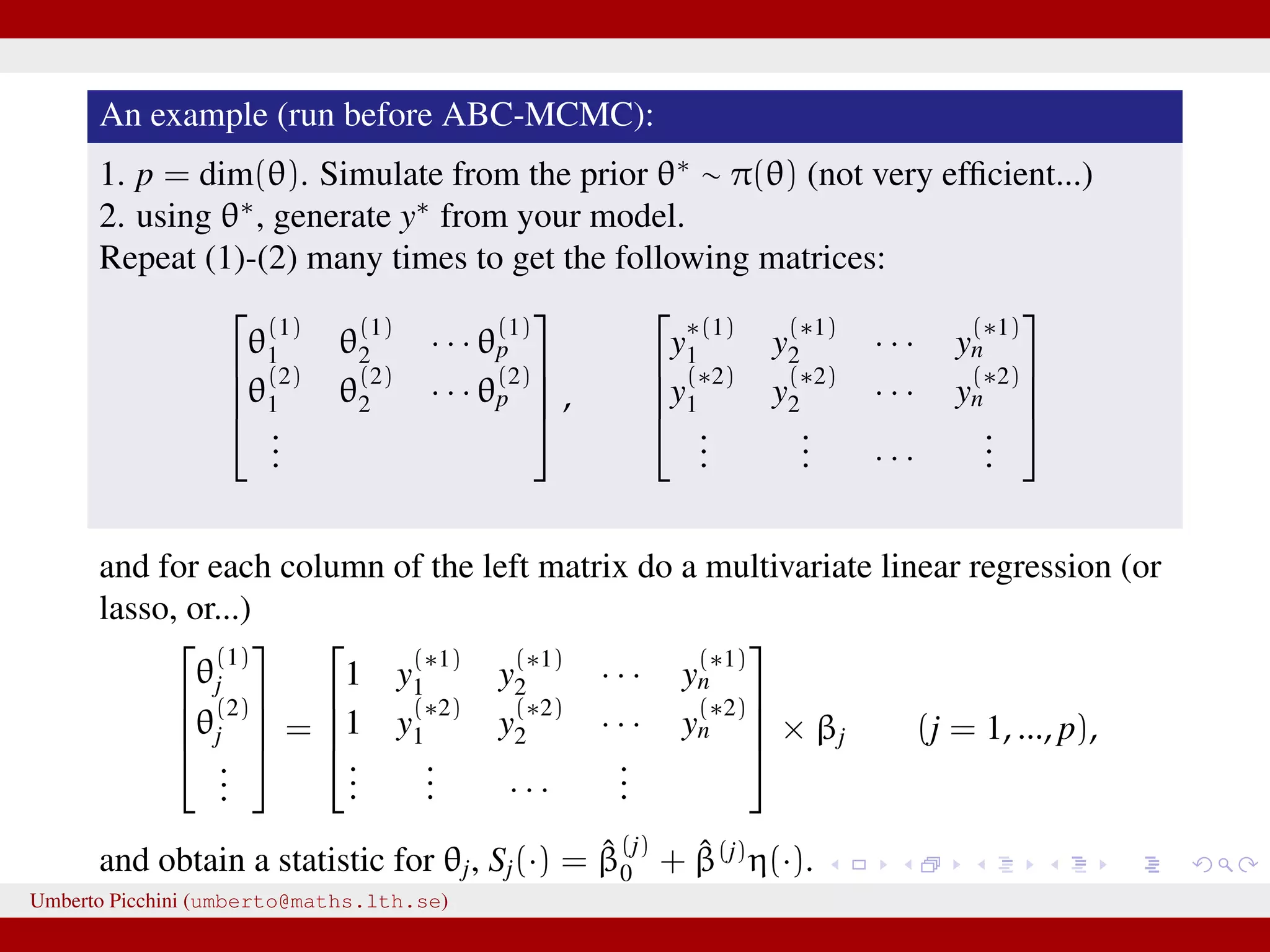 An example (run before ABC-MCMC): 1. p = dim(θ). Simulate from the prior θ∗ ∼ π(θ) (not very efﬁcient...) 2. using θ∗ , generate y∗ from your model. Repeat (1)-(2) many times to get the following matrices:     θ (1) 1 θ (1) 2 · · · θ (1) p θ (2) 1 θ (2) 2 · · · θ (2) p ...     ,     y ∗(1) 1 y (∗1) 2 · · · y (∗1) n y (∗2) 1 y (∗2) 2 · · · y (∗2) n ... ... · · · ...     and for each column of the left matrix do a multivariate linear regression (or lasso, or...)     θ (1) j θ (2) j ...     =     1 y (∗1) 1 y (∗1) 2 · · · y (∗1) n 1 y (∗2) 1 y (∗2) 2 · · · y (∗2) n ... ... · · · ...     × βj (j = 1, ..., p), and obtain a statistic for θj, Sj(·) = ˆβ (j) 0 + ˆβ(j) η(·). Umberto Picchini (umberto@maths.lth.se) 