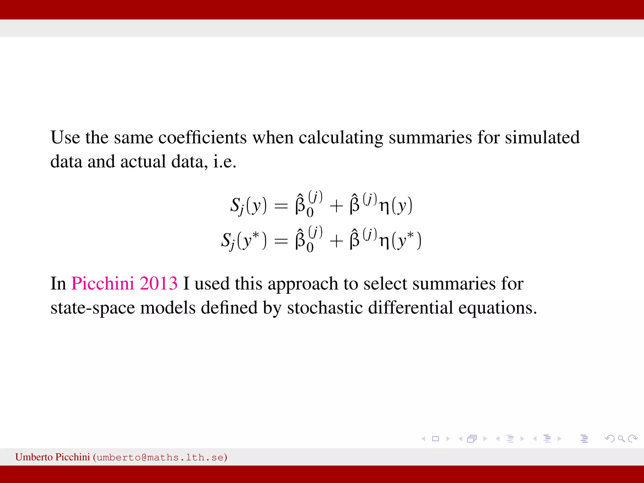 Use the same coefﬁcients when calculating summaries for simulated data and actual data, i.e. Sj(y) = ˆβ (j) 0 + ˆβ(j) η(y) Sj(y∗ ) = ˆβ (j) 0 + ˆβ(j) η(y∗ ) In Picchini 2013 I used this approach to select summaries for state-space models deﬁned by stochastic differential equations. Umberto Picchini (umberto@maths.lth.se) 