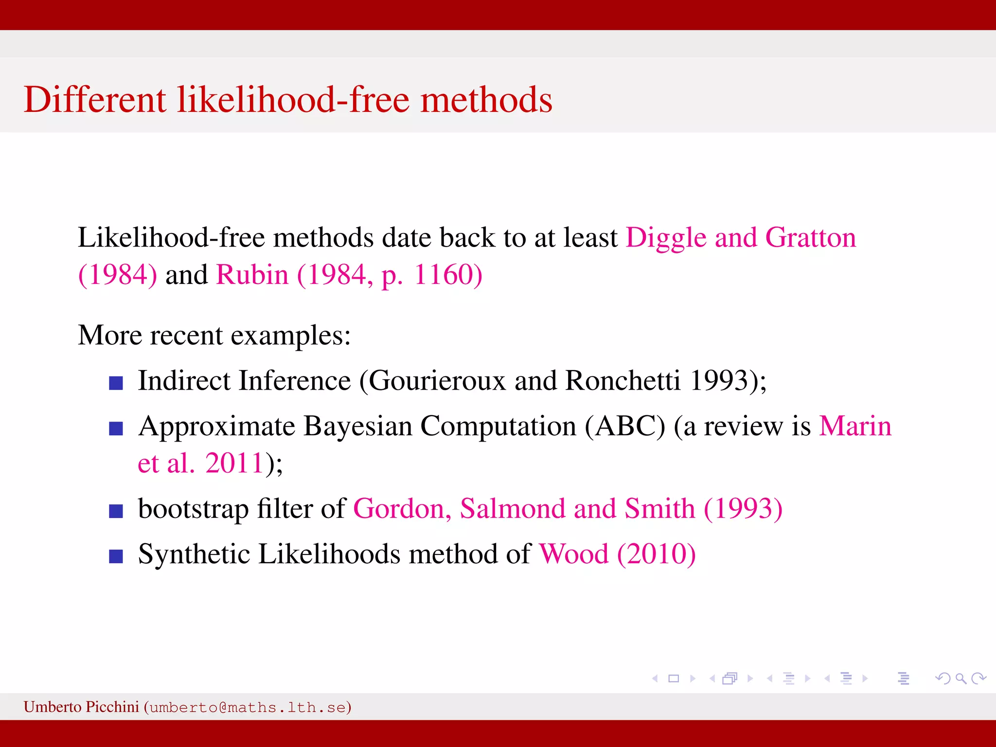 Different likelihood-free methods Likelihood-free methods date back to at least Diggle and Gratton (1984) and Rubin (1984, p. 1160) More recent examples: Indirect Inference (Gourieroux and Ronchetti 1993); Approximate Bayesian Computation (ABC) (a review is Marin et al. 2011); bootstrap ﬁlter of Gordon, Salmond and Smith (1993) Synthetic Likelihoods method of Wood (2010) Umberto Picchini (umberto@maths.lth.se) 