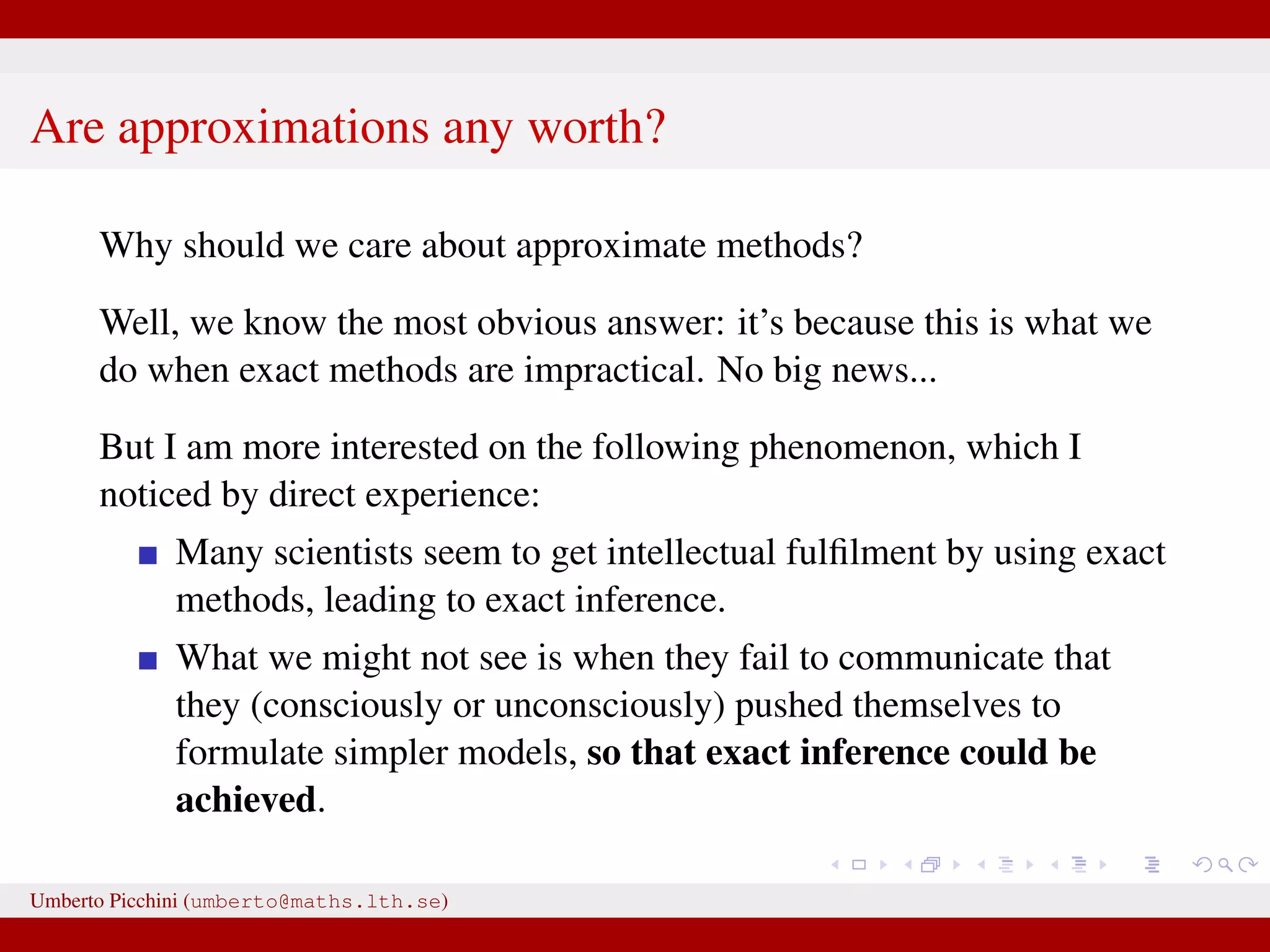 Are approximations any worth? Why should we care about approximate methods? Well, we know the most obvious answer: it’s because this is what we do when exact methods are impractical. No big news... But I am more interested on the following phenomenon, which I noticed by direct experience: Many scientists seem to get intellectual fulﬁlment by using exact methods, leading to exact inference. What we might not see is when they fail to communicate that they (consciously or unconsciously) pushed themselves to formulate simpler models, so that exact inference could be achieved. Umberto Picchini (umberto@maths.lth.se) 