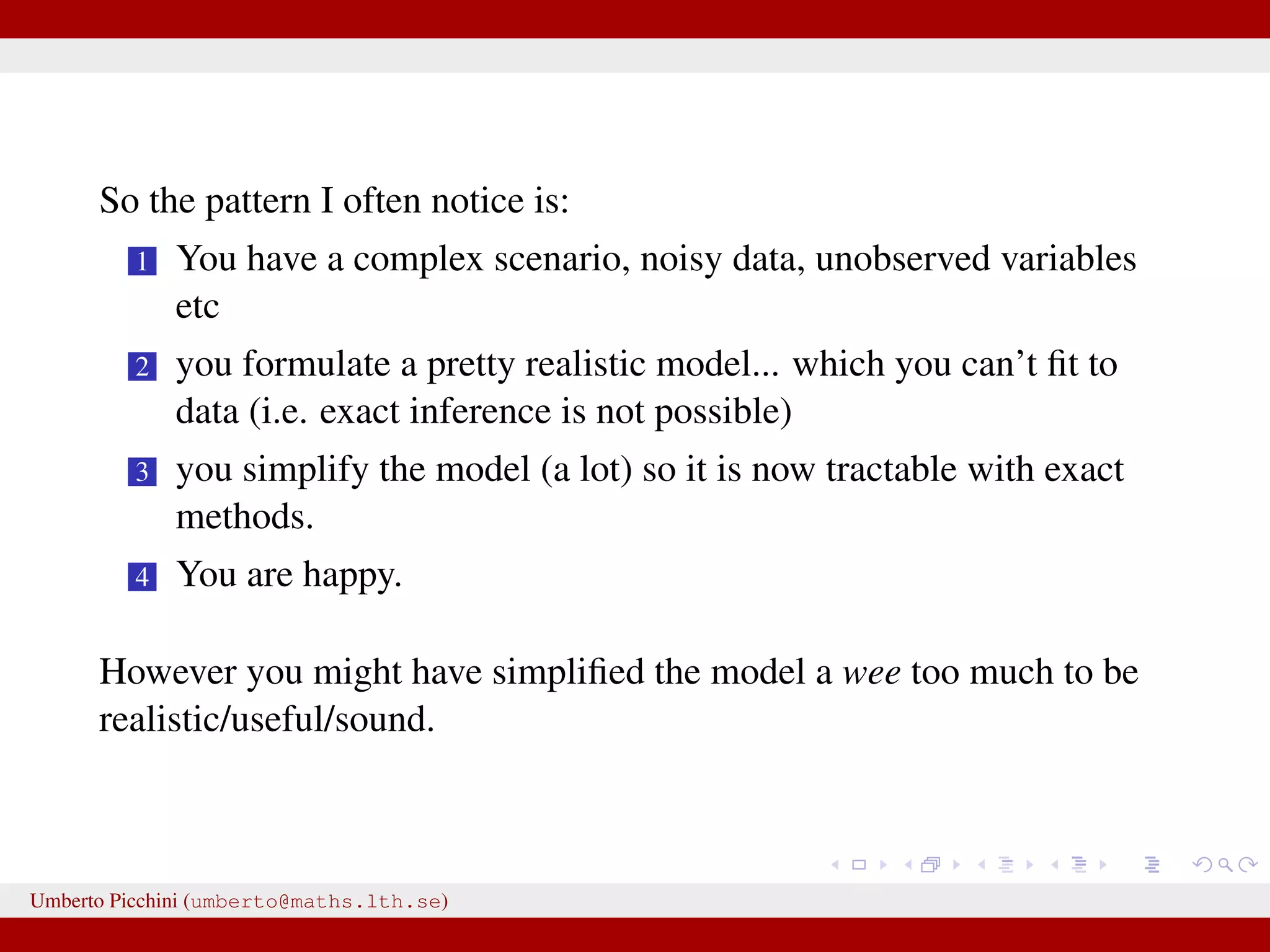 So the pattern I often notice is: 1 You have a complex scenario, noisy data, unobserved variables etc 2 you formulate a pretty realistic model... which you can’t ﬁt to data (i.e. exact inference is not possible) 3 you simplify the model (a lot) so it is now tractable with exact methods. 4 You are happy. However you might have simpliﬁed the model a wee too much to be realistic/useful/sound. Umberto Picchini (umberto@maths.lth.se) 