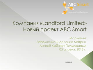 Компания «Landford Limited»
   Новый проект ABC Smart
                           Маркетинг
        Заполнение и Деление Матриц
          Личный Кабинет Пользователя
                     05 апреля, 2013 г.


                                          1
                          05.04.2013
 