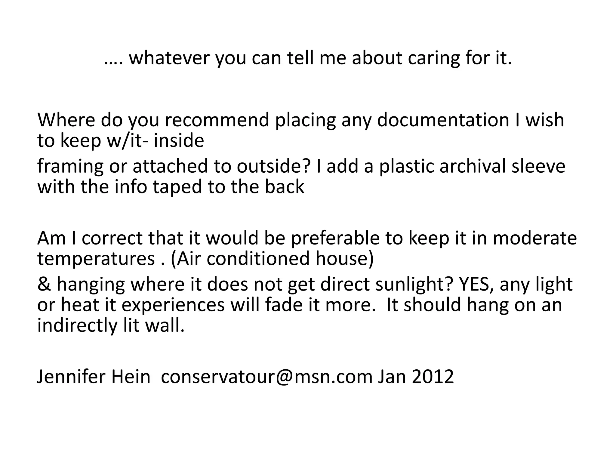 …. whatever you can tell me about caring for it. 
Where do you recommend placing any documentation I wish to keep w/it- inside 
framing or attached to outside? I add a plastic archival sleeve with the info taped to the back 
Am I correct that it would be preferable to keep it in moderate temperatures . (Air conditioned house) 
& hanging where it does not get direct sunlight? YES, any light or heat it experiences will fade it more. It should hang on an indirectly lit wall. 
Jennifer Hein conservatour@msn.com Jan 2012 