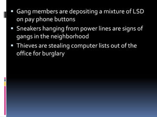 ? Gang members are depositing a mixture of LSD
on pay phone buttons
? Sneakers hanging from power lines are signs of
gangs in the neighborhood
? Thieves are stealing computer lists out of the
office for burglary
 