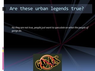 No they are not true, people just want to speculate on what the people of
gangs do.
Are these urban legends true?
 
