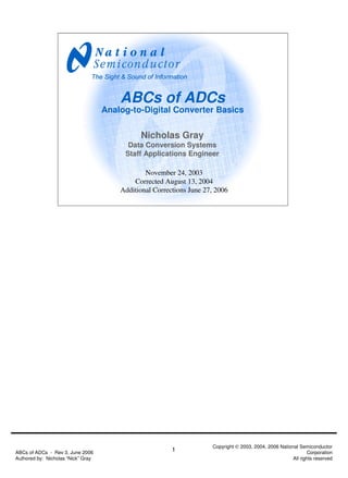 ABCs of ADCs
                                    Analog-to-Digital Converter Basics

                                              Nicholas Gray
                                          Data Conversion Systems
                                         Staff Applications Engineer

                                                November 24, 2003
                                            Corrected August 13, 2004
                                        Additional Corrections June 27, 2006




                                                                      Copyright © 2003, 2004, 2006 National Semiconductor
ABCs of ADCs - Rev 3, June 2006                          1                                                       Corporation
Authored by: Nicholas “Nick” Gray                                                                        All rights reserved
 