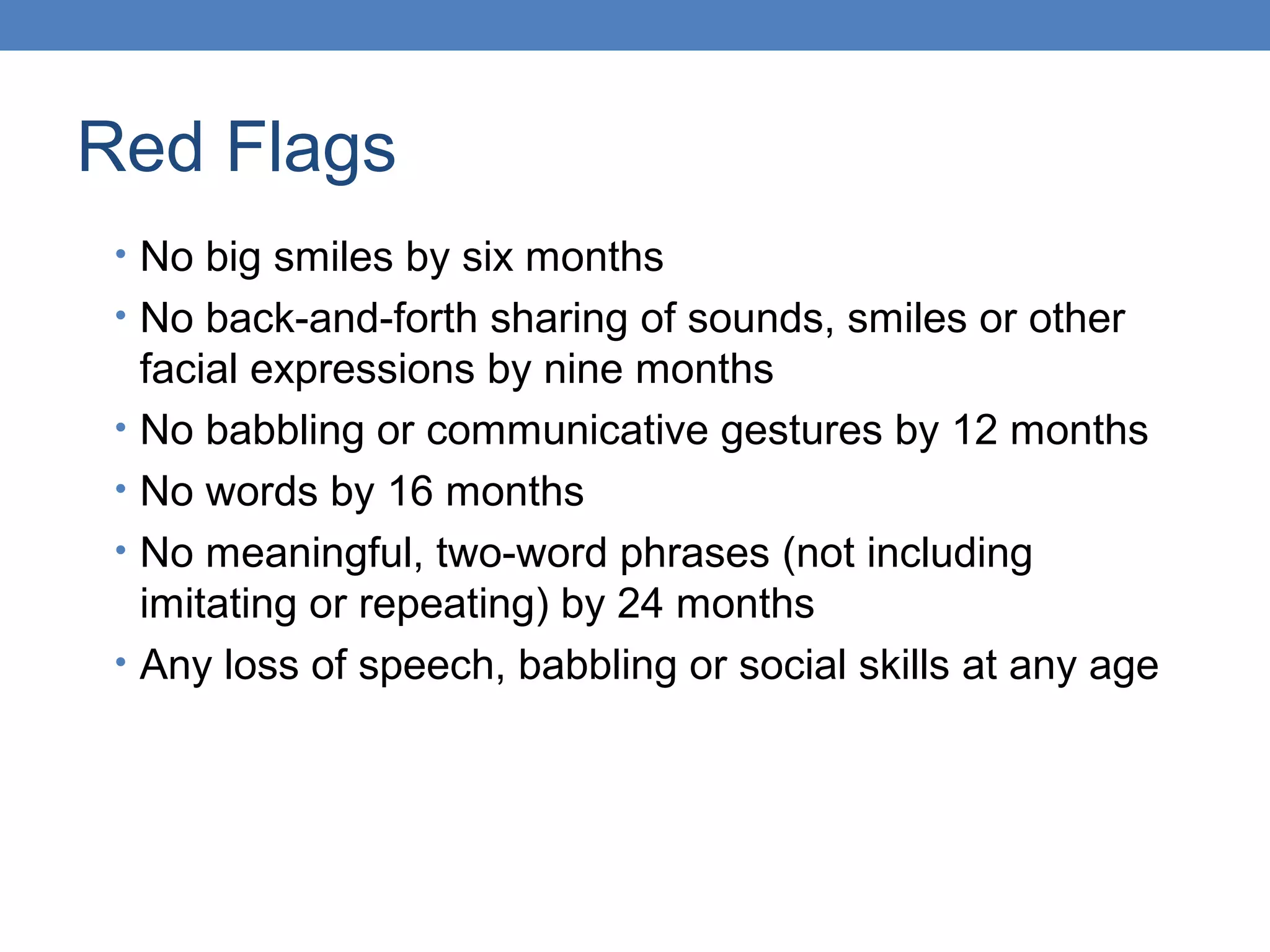 Red Flags 
• No big smiles by six months 
• No back-and-forth sharing of sounds, smiles or other 
facial expressions by nine months 
• No babbling or communicative gestures by 12 months 
• No words by 16 months 
• No meaningful, two-word phrases (not including 
imitating or repeating) by 24 months 
• Any loss of speech, babbling or social skills at any age 
 