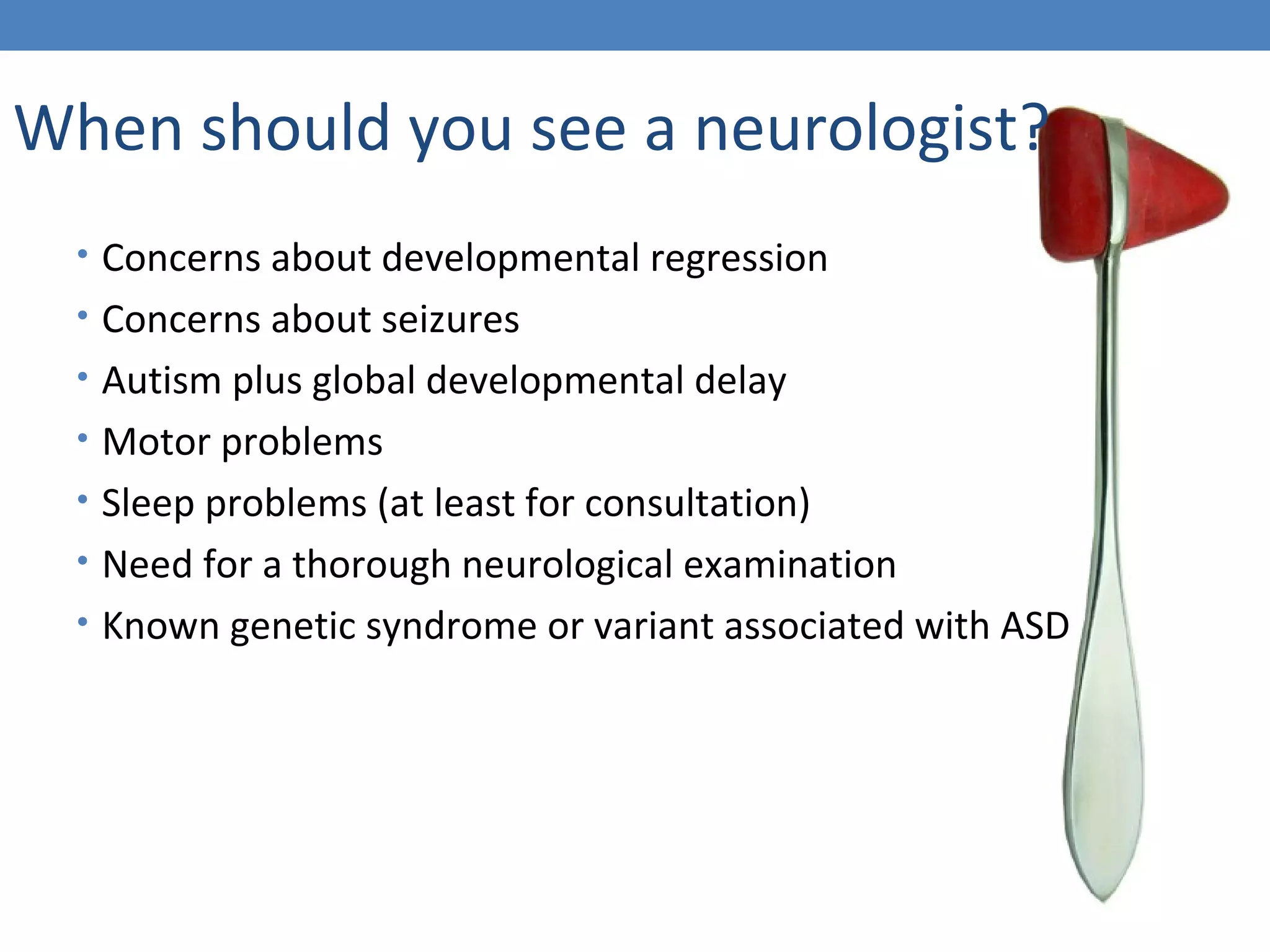 When should you see a neurologist? 
• Concerns about developmental regression 
• Concerns about seizures 
• Autism plus global developmental delay 
• Motor problems 
• Sleep problems (at least for consultation) 
• Need for a thorough neurological examination 
• Known genetic syndrome or variant associated with ASD 
 
