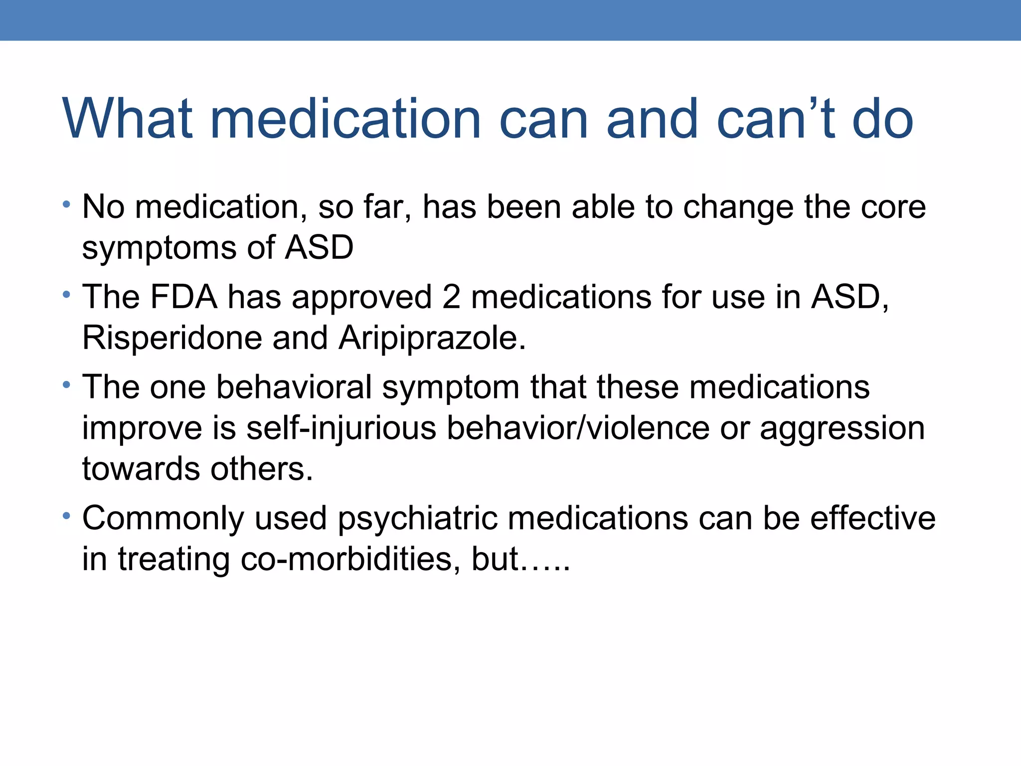 What medication can and can’t do 
• No medication, so far, has been able to change the core 
symptoms of ASD 
• The FDA has approved 2 medications for use in ASD, 
Risperidone and Aripiprazole. 
• The one behavioral symptom that these medications 
improve is self-injurious behavior/violence or aggression 
towards others. 
• Commonly used psychiatric medications can be effective 
in treating co-morbidities, but….. 
 