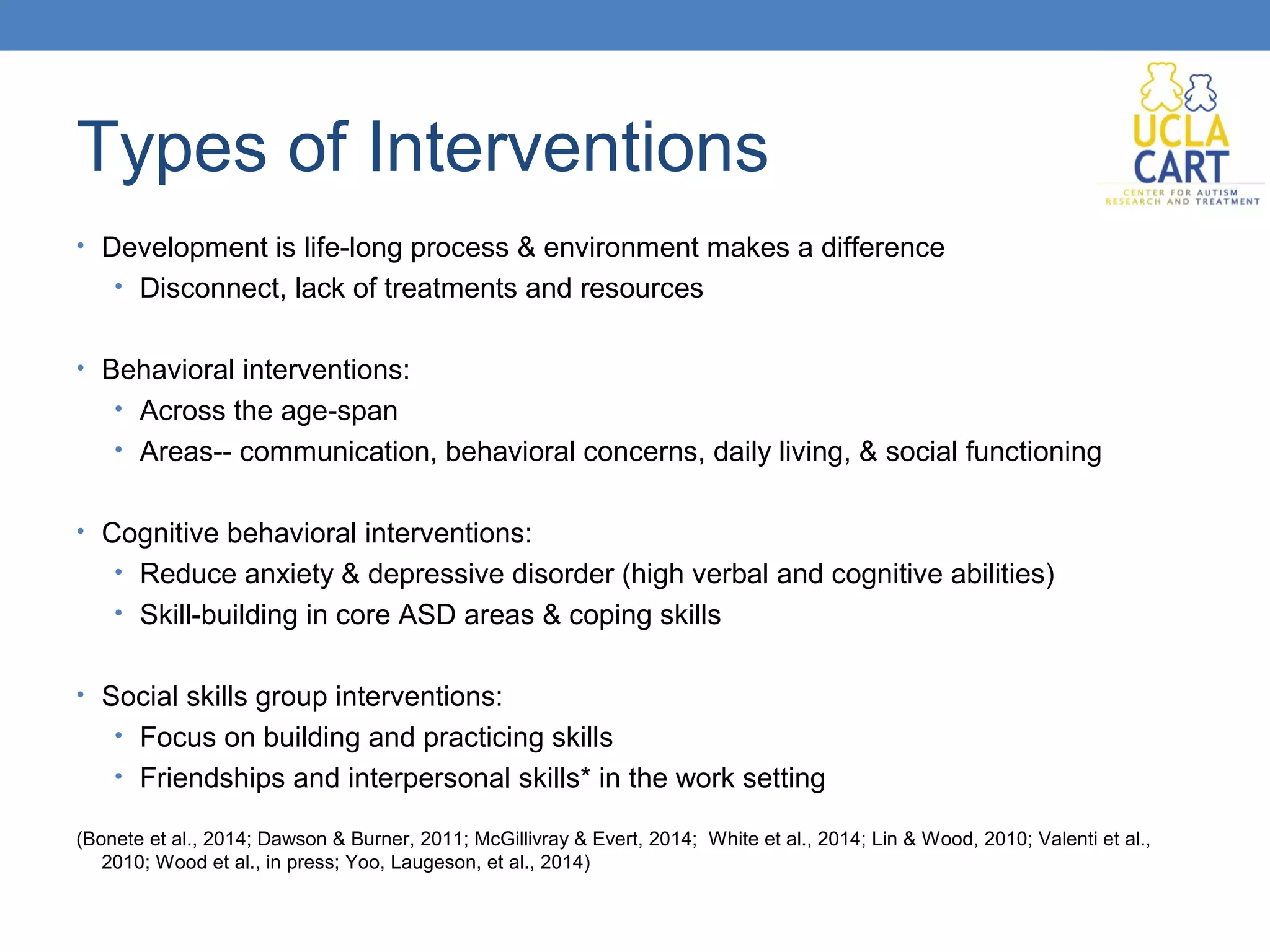 Types of Interventions 
• Development is life-long process & environment makes a difference 
• Disconnect, lack of treatments and resources 
• Behavioral interventions: 
• Across the age-span 
• Areas-- communication, behavioral concerns, daily living, & social functioning 
• Cognitive behavioral interventions: 
• Reduce anxiety & depressive disorder (high verbal and cognitive abilities) 
• Skill-building in core ASD areas & coping skills 
• Social skills group interventions: 
• Focus on building and practicing skills 
• Friendships and interpersonal skills* in the work setting 
(Bonete et al., 2014; Dawson & Burner, 2011; McGillivray & Evert, 2014; White et al., 2014; Lin & Wood, 2010; Valenti et al., 
2010; Wood et al., in press; Yoo, Laugeson, et al., 2014) 
 