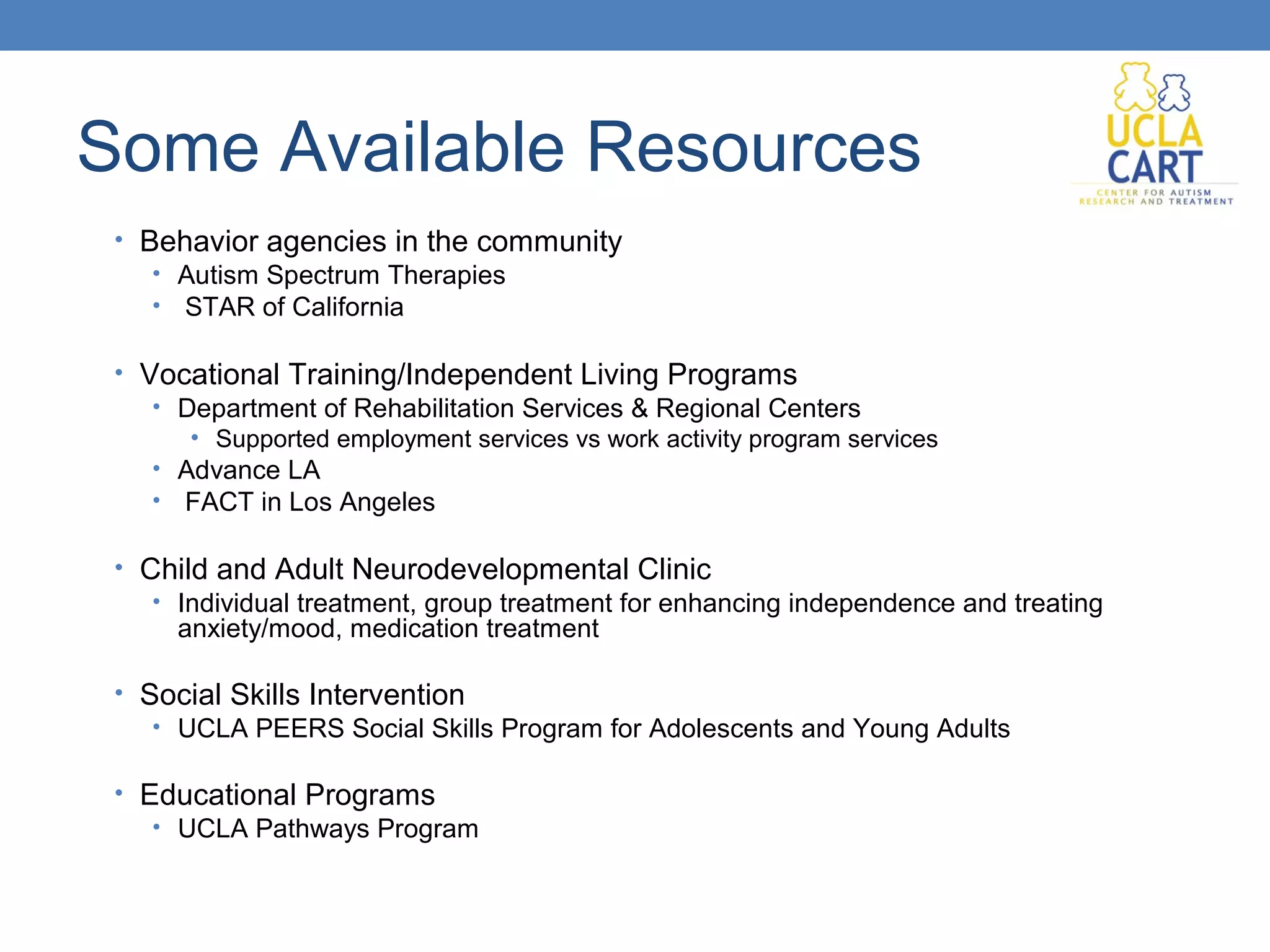 Some Available Resources 
• Behavior agencies in the community 
• Autism Spectrum Therapies 
• STAR of California 
• Vocational Training/Independent Living Programs 
• Department of Rehabilitation Services & Regional Centers 
• Supported employment services vs work activity program services 
• Advance LA 
• FACT in Los Angeles 
• Child and Adult Neurodevelopmental Clinic 
• Individual treatment, group treatment for enhancing independence and treating 
anxiety/mood, medication treatment 
• Social Skills Intervention 
• UCLA PEERS Social Skills Program for Adolescents and Young Adults 
• Educational Programs 
• UCLA Pathways Program 
 