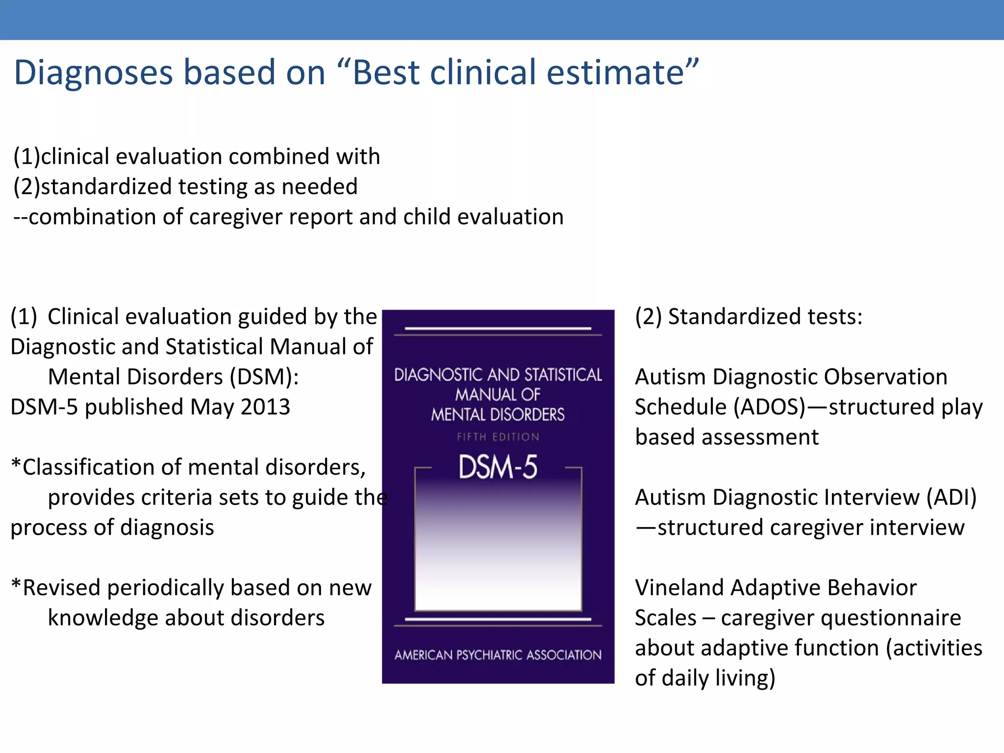 Diagnoses based on “Best clinical estimate” 
(1)clinical evaluation combined with 
(2)standardized testing as needed 
--combination of caregiver report and child evaluation 
(1) Clinical evaluation guided by the 
Diagnostic and Statistical Manual of 
Mental Disorders (DSM): 
DSM-5 published May 2013 
*Classification of mental disorders, 
provides criteria sets to guide the 
process of diagnosis 
*Revised periodically based on new 
knowledge about disorders 
(2) Standardized tests: 
Autism Diagnostic Observation 
Schedule (ADOS)—structured play 
based assessment 
Autism Diagnostic Interview (ADI) 
—structured caregiver interview 
Vineland Adaptive Behavior 
Scales – caregiver questionnaire 
about adaptive function (activities 
of daily living) 
 
