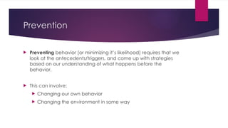 Prevention
 Preventing behavior (or minimizing it’s likelihood) requires that we
look at the antecedents/triggers, and come up with strategies
based on our understanding of what happens before the
behavior.
 This can involve:
 Changing our own behavior
 Changing the environment in some way
 