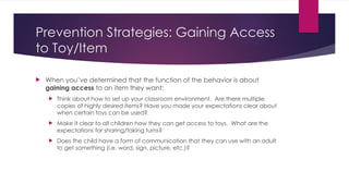 Prevention Strategies: Gaining Access
to Toy/Item
 When you’ve determined that the function of the behavior is about
gaining access to an item they want:
 Think about how to set up your classroom environment. Are there multiple
copies of highly desired items? Have you made your expectations clear about
when certain toys can be used?
 Make it clear to all children how they can get access to toys. What are the
expectations for sharing/taking turns?
 Does the child have a form of communication that they can use with an adult
to get something (i.e. word, sign, picture, etc.)?
 