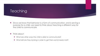 Teaching
 Since we know that behavior is a form of communication, and is serving a
purpose for a child, we need to think about teaching a different way for
the child to communicate
 Think about:
 What are other ways the child is able to communicate?
 What skill are they lacking in order to get their wants/needs met?
 