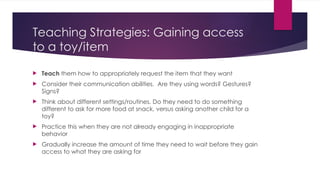 Teaching Strategies: Gaining access
to a toy/item
 Teach them how to appropriately request the item that they want
 Consider their communication abilities. Are they using words? Gestures?
Signs?
 Think about different settings/routines. Do they need to do something
different to ask for more food at snack, versus asking another child for a
toy?
 Practice this when they are not already engaging in inappropriate
behavior
 Gradually increase the amount of time they need to wait before they gain
access to what they are asking for
 