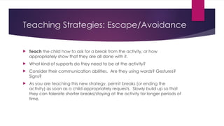 Teaching Strategies: Escape/Avoidance
 Teach the child how to ask for a break from the activity, or how
appropriately show that they are all done with it.
 What kind of supports do they need to be at the activity?
 Consider their communication abilities. Are they using words? Gestures?
Signs?
 As you are teaching this new strategy, permit breaks (or ending the
activity) as soon as a child appropriately requests. Slowly build up so that
they can tolerate shorter breaks/staying at the activity for longer periods of
time.
 