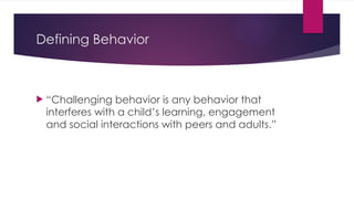 Defining Behavior
 “Challenging behavior is any behavior that
interferes with a child’s learning, engagement
and social interactions with peers and adults.”
 