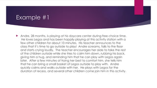 Example #1
 Andre, 28 months, is playing at his daycare center during free choice time.
He loves Legos and has been happily playing at this activity station with a
few other children for about 10 minutes. His teacher announces to the
class that it’s time to go outside to play! Andre screams, falls to the floor
and starts crying loudly. The teacher encourages her aide to take the rest
of the children outside while she tries to calm him down, rubbing his back,
giving him a hug, and reminding him that he can play with Legos again
later. After a few minutes of trying her best to comfort him, she tells him
that he can bring a small basket of Legos outside to play with. Andre
quickly calms and walks outside with her. He plays with Legos for the
duration of recess, and several other children come join him in this activity.
 